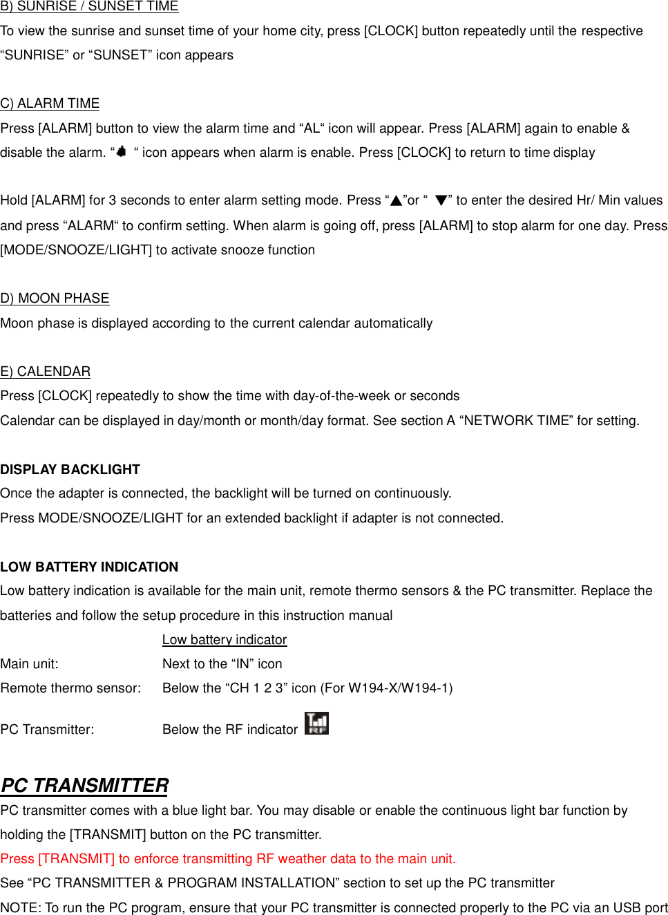 B) SUNRISE / SUNSET TIME To view the sunrise and sunset time of your home city, press [CLOCK] button repeatedly until the respective &ldquo;SUNRISE&rdquo; or &ldquo;SUNSET&rdquo; icon appears  C) ALARM TIME Press [ALARM] button to view the alarm time and &ldquo;AL&ldquo; icon will appear. Press [ALARM] again to enable &amp; disable the alarm. &ldquo; &ldquo; icon appears when alarm is enable. Press [CLOCK] to return to time display  Hold [ALARM] for 3 seconds to enter alarm setting mode. Press &ldquo;▲&rdquo;or &ldquo; ▼&rdquo; to enter the desired Hr/ Min values and press &ldquo;ALARM&ldquo; to confirm setting. When alarm is going off, press [ALARM] to stop alarm for one day. Press [MODE/SNOOZE/LIGHT] to activate snooze function  D) MOON PHASE Moon phase is displayed according to the current calendar automatically  E) CALENDAR Press [CLOCK] repeatedly to show the time with day-of-the-week or seconds Calendar can be displayed in day/month or month/day format. See section A &ldquo;NETWORK TIME&rdquo; for setting.  DISPLAY BACKLIGHT Once the adapter is connected, the backlight will be turned on continuously.   Press MODE/SNOOZE/LIGHT for an extended backlight if adapter is not connected.  LOW BATTERY INDICATION Low battery indication is available for the main unit, remote thermo sensors &amp; the PC transmitter. Replace the batteries and follow the setup procedure in this instruction manual           Low battery indicator Main unit:        Next to the &ldquo;IN&rdquo; icon Remote thermo sensor:  Below the &ldquo;CH 1 2 3&rdquo; icon (For W194-X/W194-1) PC Transmitter:     Below the RF indicator    PC TRANSMITTER PC transmitter comes with a blue light bar. You may disable or enable the continuous light bar function by holding the [TRANSMIT] button on the PC transmitter. Press [TRANSMIT] to enforce transmitting RF weather data to the main unit. See &ldquo;PC TRANSMITTER &amp; PROGRAM INSTALLATION&rdquo; section to set up the PC transmitter NOTE: To run the PC program, ensure that your PC transmitter is connected properly to the PC via an USB port