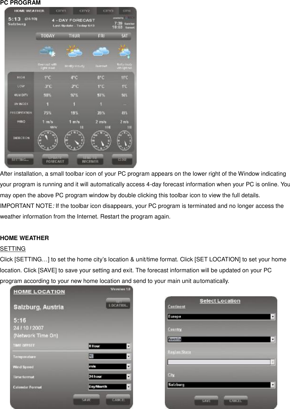 PC PROGRAM                  After installation, a small toolbar icon of your PC program appears on the lower right of the Window indicating your program is running and it will automatically access 4-day forecast information when your PC is online. You may open the above PC program window by double clicking this toolbar icon to view the full details.   IMPORTANT NOTE: If the toolbar icon disappears, your PC program is terminated and no longer access the weather information from the Internet. Restart the program again.  HOME WEATHER SETTING Click [SETTING&hellip;] to set the home city&rsquo;s location &amp; unit/time format. Click [SET LOCATION] to set your home location. Click [SAVE] to save your setting and exit. The forecast information will be updated on your PC program according to your new home location and send to your main unit automatically.          