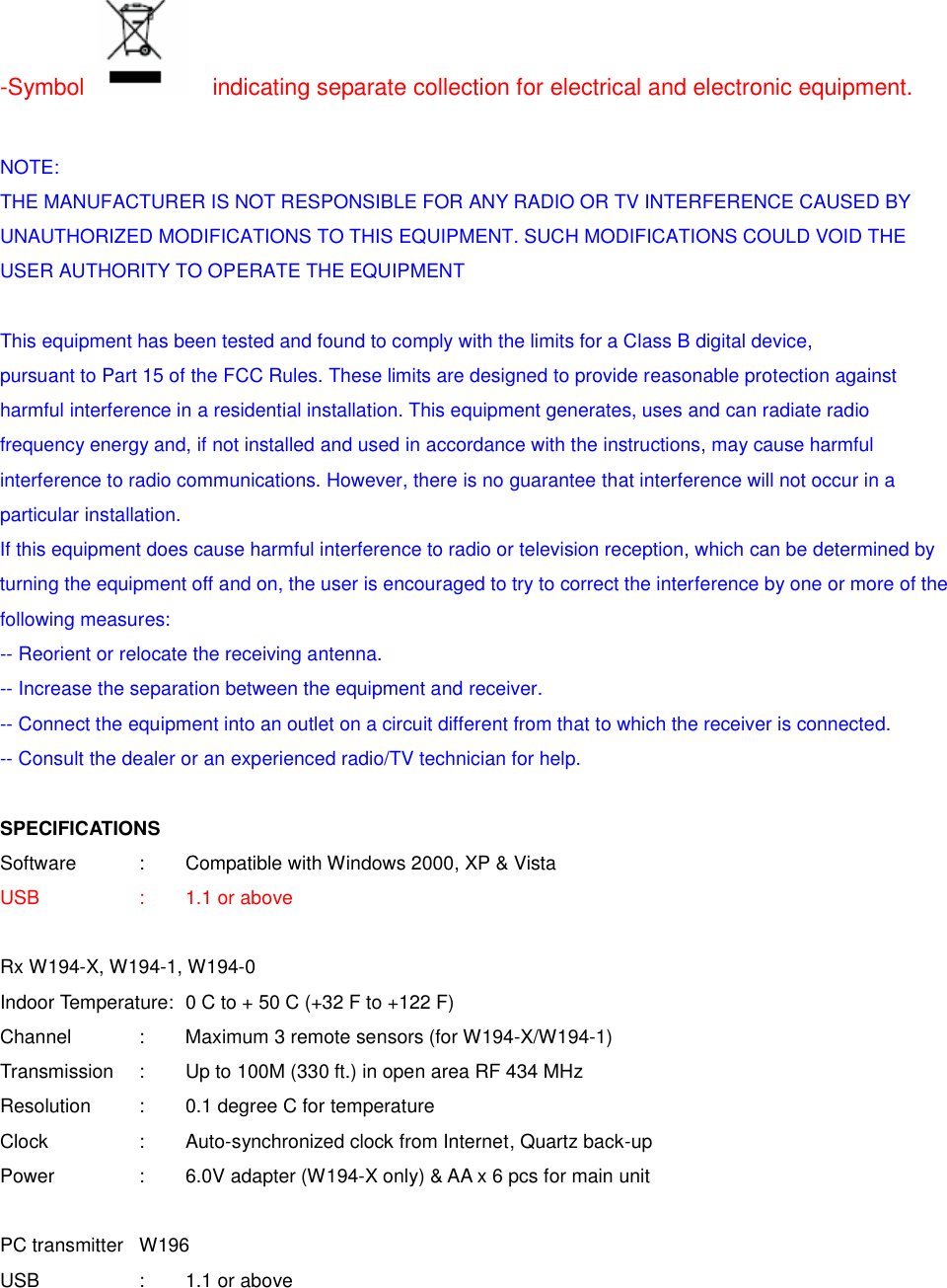 -Symbol    indicating separate collection for electrical and electronic equipment.  NOTE: THE MANUFACTURER IS NOT RESPONSIBLE FOR ANY RADIO OR TV INTERFERENCE CAUSED BY UNAUTHORIZED MODIFICATIONS TO THIS EQUIPMENT. SUCH MODIFICATIONS COULD VOID THE USER AUTHORITY TO OPERATE THE EQUIPMENT  This equipment has been tested and found to comply with the limits for a Class B digital device, pursuant to Part 15 of the FCC Rules. These limits are designed to provide reasonable protection against harmful interference in a residential installation. This equipment generates, uses and can radiate radio frequency energy and, if not installed and used in accordance with the instructions, may cause harmful interference to radio communications. However, there is no guarantee that interference will not occur in a particular installation. If this equipment does cause harmful interference to radio or television reception, which can be determined by turning the equipment off and on, the user is encouraged to try to correct the interference by one or more of the following measures: -- Reorient or relocate the receiving antenna. -- Increase the separation between the equipment and receiver. -- Connect the equipment into an outlet on a circuit different from that to which the receiver is connected. -- Consult the dealer or an experienced radio/TV technician for help.  SPECIFICATIONS Software     :  Compatible with Windows 2000, XP &amp; Vista   USB     :  1.1 or above    Rx W194-X, W194-1, W194-0 Indoor Temperature:  0 C to + 50 C (+32 F to +122 F) Channel    :  Maximum 3 remote sensors (for W194-X/W194-1) Transmission    :  Up to 100M (330 ft.) in open area RF 434 MHz Resolution   :  0.1 degree C for temperature Clock    :    Auto-synchronized clock from Internet, Quartz back-up Power    :  6.0V adapter (W194-X only) &amp; AA x 6 pcs for main unit    PC transmitter  W196 USB     :  1.1 or above 