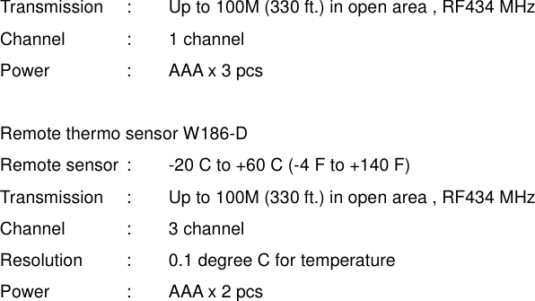Transmission    :  Up to 100M (330 ft.) in open area , RF434 MHz Channel    :  1 channel Power    :  AAA x 3 pcs    Remote thermo sensor W186-D Remote sensor :  -20 C to +60 C (-4 F to +140 F) Transmission    :  Up to 100M (330 ft.) in open area , RF434 MHz Channel    :  3 channel Resolution   :  0.1 degree C for temperature Power    :  AAA x 2 pcs 