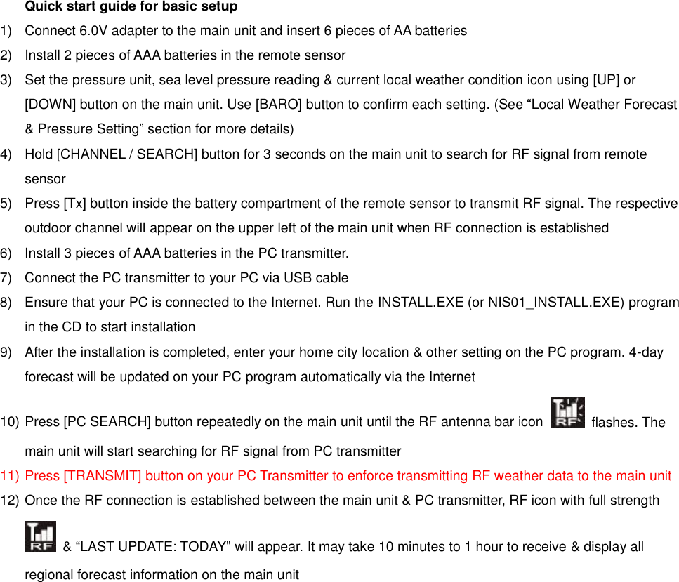 Quick start guide for basic setup 1)  Connect 6.0V adapter to the main unit and insert 6 pieces of AA batteries   2)  Install 2 pieces of AAA batteries in the remote sensor 3)  Set the pressure unit, sea level pressure reading &amp; current local weather condition icon using [UP] or [DOWN] button on the main unit. Use [BARO] button to confirm each setting. (See &ldquo;Local Weather Forecast &amp; Pressure Setting&rdquo; section for more details) 4)  Hold [CHANNEL / SEARCH] button for 3 seconds on the main unit to search for RF signal from remote sensor   5)  Press [Tx] button inside the battery compartment of the remote sensor to transmit RF signal. The respective outdoor channel will appear on the upper left of the main unit when RF connection is established 6)  Install 3 pieces of AAA batteries in the PC transmitter.   7)  Connect the PC transmitter to your PC via USB cable   8)  Ensure that your PC is connected to the Internet. Run the INSTALL.EXE (or NIS01_INSTALL.EXE) program in the CD to start installation   9)  After the installation is completed, enter your home city location &amp; other setting on the PC program. 4-day forecast will be updated on your PC program automatically via the Internet   10) Press [PC SEARCH] button repeatedly on the main unit until the RF antenna bar icon   flashes. The main unit will start searching for RF signal from PC transmitter 11) Press [TRANSMIT] button on your PC Transmitter to enforce transmitting RF weather data to the main unit 12) Once the RF connection is established between the main unit &amp; PC transmitter, RF icon with full strength  &amp; &ldquo;LAST UPDATE: TODAY&rdquo; will appear. It may take 10 minutes to 1 hour to receive &amp; display all regional forecast information on the main unit 