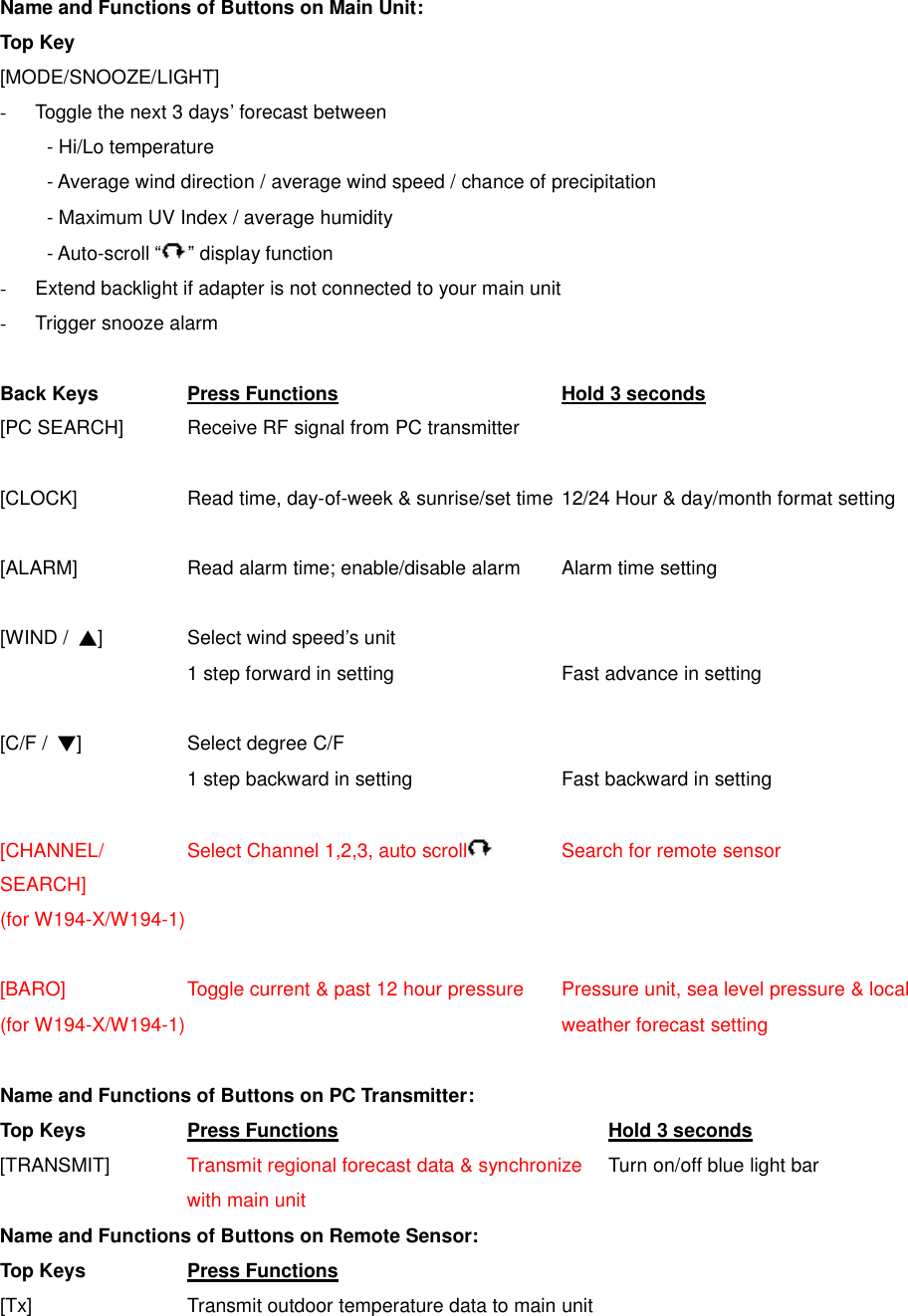 Name and Functions of Buttons on Main Unit: Top Key [MODE/SNOOZE/LIGHT] - Toggle the next 3 days&rsquo; forecast between   - Hi/Lo temperature   - Average wind direction / average wind speed / chance of precipitation   - Maximum UV Index / average humidity     - Auto-scroll &ldquo; &rdquo; display function -  Extend backlight if adapter is not connected to your main unit - Trigger snooze alarm    Back Keys    Press Functions       Hold 3 seconds [PC SEARCH]    Receive RF signal from PC transmitter  [CLOCK]      Read time, day-of-week &amp; sunrise/set time 12/24 Hour &amp; day/month format setting  [ALARM]      Read alarm time; enable/disable alarm  Alarm time setting    [WIND /  ▲]    Select wind speed&rsquo;s unit 1 step forward in setting        Fast advance in setting  [C/F /  ▼]      Select degree C/F 1 step backward in setting       Fast backward in setting  [CHANNEL/    Select Channel 1,2,3, auto scroll     Search for remote sensor SEARCH]   (for W194-X/W194-1)  [BARO]      Toggle current &amp; past 12 hour pressure  Pressure unit, sea level pressure &amp; local   (for W194-X/W194-1)                 weather forecast setting  Name and Functions of Buttons on PC Transmitter: Top Keys   Press Functions        Hold 3 seconds [TRANSMIT]    Transmit regional forecast data &amp; synchronize Turn on/off blue light bar     with main unit Name and Functions of Buttons on Remote Sensor: Top Keys   Press Functions   [Tx]        Transmit outdoor temperature data to main unit 
