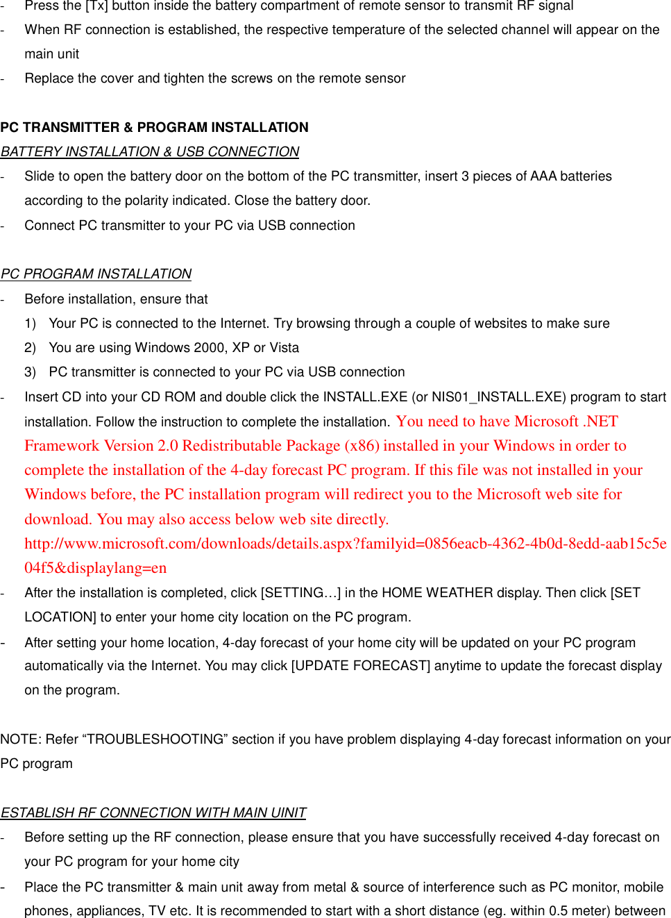 -  Press the [Tx] button inside the battery compartment of remote sensor to transmit RF signal - When RF connection is established, the respective temperature of the selected channel will appear on the main unit -  Replace the cover and tighten the screws on the remote sensor  PC TRANSMITTER &amp; PROGRAM INSTALLATION BATTERY INSTALLATION &amp; USB CONNECTION -  Slide to open the battery door on the bottom of the PC transmitter, insert 3 pieces of AAA batteries according to the polarity indicated. Close the battery door. - Connect PC transmitter to your PC via USB connection  PC PROGRAM INSTALLATION -  Before installation, ensure that   1)  Your PC is connected to the Internet. Try browsing through a couple of websites to make sure 2)  You are using Windows 2000, XP or Vista 3)  PC transmitter is connected to your PC via USB connection -  Insert CD into your CD ROM and double click the INSTALL.EXE (or NIS01_INSTALL.EXE) program to start installation. Follow the instruction to complete the installation. You need to have Microsoft .NET Framework Version 2.0 Redistributable Package (x86) installed in your Windows in order to complete the installation of the 4-day forecast PC program. If this file was not installed in your Windows before, the PC installation program will redirect you to the Microsoft web site for download. You may also access below web site directly. http://www.microsoft.com/downloads/details.aspx?familyid=0856eacb-4362-4b0d-8edd-aab15c5e04f5&amp;displaylang=en - After the installation is completed, click [SETTING&hellip;] in the HOME WEATHER display. Then click [SET LOCATION] to enter your home city location on the PC program. - After setting your home location, 4-day forecast of your home city will be updated on your PC program automatically via the Internet. You may click [UPDATE FORECAST] anytime to update the forecast display on the program.  NOTE: Refer &ldquo;TROUBLESHOOTING&rdquo; section if you have problem displaying 4-day forecast information on your PC program  ESTABLISH RF CONNECTION WITH MAIN UINIT -  Before setting up the RF connection, please ensure that you have successfully received 4-day forecast on your PC program for your home city - Place the PC transmitter &amp; main unit away from metal &amp; source of interference such as PC monitor, mobile phones, appliances, TV etc. It is recommended to start with a short distance (eg. within 0.5 meter) between 