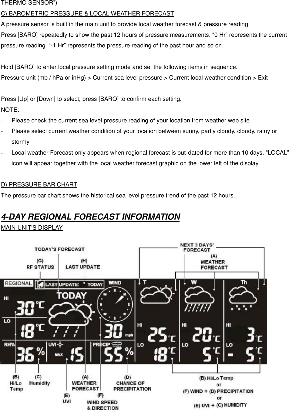 THERMO SENSOR&rdquo;) C) BAROMETRIC PRESSURE &amp; LOCAL WEATHER FORECAST A pressure sensor is built in the main unit to provide local weather forecast &amp; pressure reading.   Press [BARO] repeatedly to show the past 12 hours of pressure measurements. &ldquo;0 Hr&rdquo; represents the current pressure reading. &ldquo;-1 Hr&rdquo; represents the pressure reading of the past hour and so on.  Hold [BARO] to enter local pressure setting mode and set the following items in sequence.   Pressure unit (mb / hPa or inHg) > Current sea level pressure > Current local weather condition > Exit  Press [Up] or [Down] to select, press [BARO] to confirm each setting. NOTE:   -  Please check the current sea level pressure reading of your location from weather web site -  Please select current weather condition of your location between sunny, partly cloudy, cloudy, rainy or stormy   - Local weather Forecast only appears when regional forecast is out-dated for more than 10 days. &ldquo;LOCAL&rdquo; icon will appear together with the local weather forecast graphic on the lower left of the display  D) PRESSURE BAR CHART The pressure bar chart shows the historical sea level pressure trend of the past 12 hours.  4-DAY REGIONAL FORECAST INFORMATION MAIN UNIT&rsquo;S DISPLAY                 