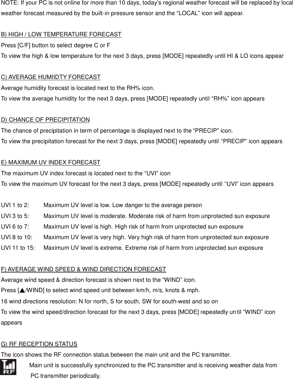  NOTE: If your PC is not online for more than 10 days, today&rsquo;s regional weather forecast will be replaced by local weather forecast measured by the built-in pressure sensor and the &ldquo;LOCAL&rdquo; icon will appear.  B) HIGH / LOW TEMPERATURE FORECAST Press [C/F] button to select degree C or F To view the high &amp; low temperature for the next 3 days, press [MODE] repeatedly until HI &amp; LO icons appear  C) AVERAGE HUMIIDTY FORECAST Average humidity forecast is located next to the RH% icon. To view the average humidity for the next 3 days, press [MODE] repeatedly until &ldquo;RH%&rdquo; icon appears  D) CHANCE OF PRECIPITATION The chance of precipitation in term of percentage is displayed next to the &ldquo;PRECIP&rdquo; icon. To view the precipitation forecast for the next 3 days, press [MODE] repeatedly until &ldquo;PRECIP&rdquo; icon appears  E) MAXIMUM UV INDEX FORECAST The maximum UV index forecast is located next to the &ldquo;UVI&rdquo; icon To view the maximum UV forecast for the next 3 days, press [MODE] repeatedly until &ldquo;UVI&rdquo; icon appears  UVI 1 to 2:    Maximum UV level is low. Low danger to the average person UVI 3 to 5:    Maximum UV level is moderate. Moderate risk of harm from unprotected sun exposure UVI 6 to 7:   Maximum UV level is high. High risk of harm from unprotected sun exposure UVI 8 to 10:  Maximum UV level is very high. Very high risk of harm from unprotected sun exposure UVI 11 to 15:  Maximum UV level is extreme. Extreme risk of harm from unprotected sun exposure  F) AVERAGE WIND SPEED &amp; WIND DIRECTION FORECAST Average wind speed &amp; direction forecast is shown next to the &ldquo;WIND&rdquo; icon.   Press [▲/WIND] to select wind speed unit between km/h, m/s, knots &amp; mph. 16 wind directions resolution: N for north, S for south, SW for south-west and so on To view the wind speed/direction forecast for the next 3 days, press [MODE] repeatedly un til &ldquo;WIND&rdquo; icon appears  G) RF RECEPTION STATUS The icon shows the RF connection status between the main unit and the PC transmitter.   Main unit is successfully synchronized to the PC transmitter and is receiving weather data from   PC transmitter periodically.      