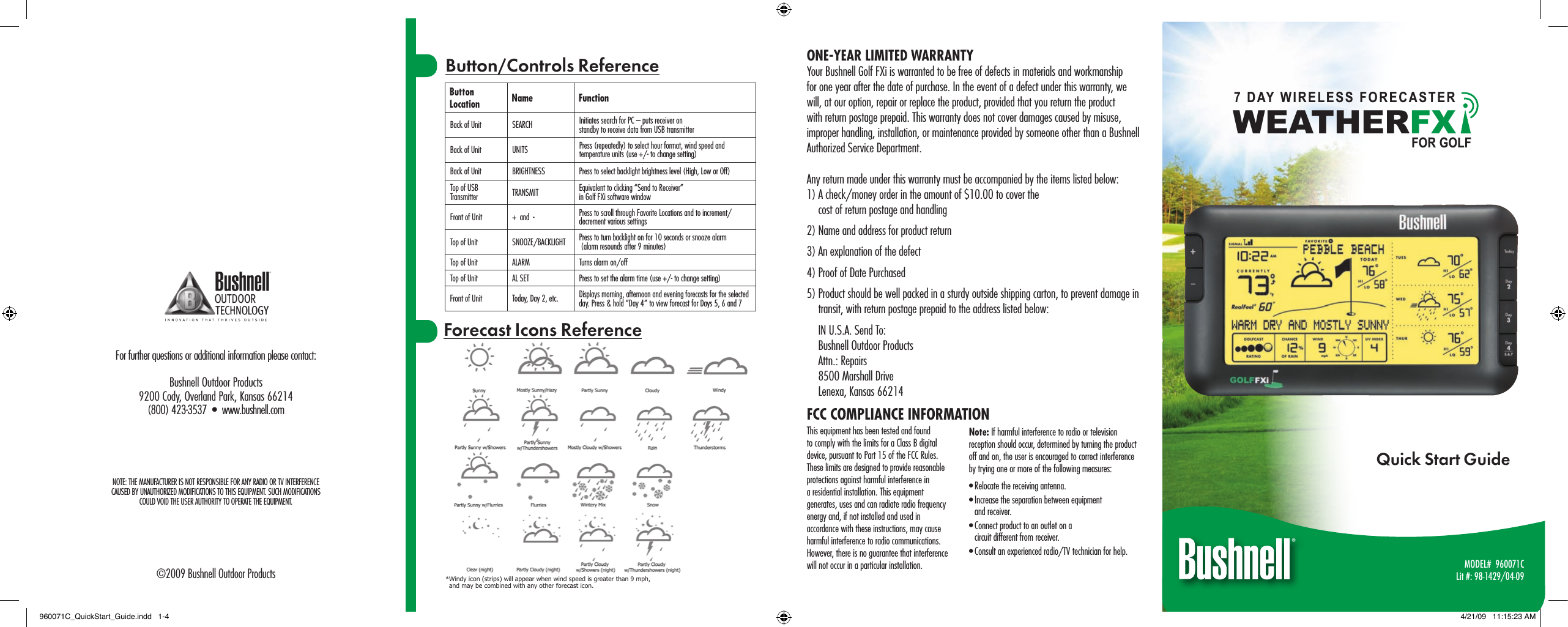 MODEL#  960071CLit #: 98-1429/04-09Quick Start GuideForecast Icons ReferenceButton Location Name FunctionBack of Unit SEARCH Initiates search for PC &ndash; puts receiver on  standby to receive data from USB transmitterBack of Unit UNITS Press (repeatedly) to select hour format, wind speed and temperature units (use +/- to change setting)Back of Unit BRIGHTNESS Press to select backlight brightness level (High, Low or Off)Top of USB Transmitter TRANSMIT Equivalent to clicking &ldquo;Send to Receiver&rdquo;  in Golf FXi software windowFront of Unit +  and  - Press to scroll through Favorite Locations and to increment/decrement various settingsTop of Unit SNOOZE/BACKLIGHT Press to turn backlight on for 10 seconds or snooze alarm   (alarm resounds after 9 minutes)Top of Unit ALARM Turns alarm on/offTop of Unit AL SET Press to set the alarm time (use +/- to change setting)Front of Unit Today, Day 2, etc. Displays morning, afternoon and evening forecasts for the selected day. Press &amp; hold &ldquo;Day 4&rdquo; to view forecast for Days 5, 6 and 7Button/Controls ReferenceFor further questions or additional information please contact:Bushnell Outdoor Products9200 Cody, Overland Park, Kansas 66214(800) 423-3537  &bull;  www.bushnell.com&copy;2009 Bushnell Outdoor ProductsFCC COMPLIANCE INFORMATIONThis equipment has been tested and found to comply with the limits for a Class B digital device, pursuant to Part 15 of the FCC Rules. These limits are designed to provide reasonable protections against harmful interference in a residential installation. This equipment generates, uses and can radiate radio frequency energy and, if not installed and used in accordance with these instructions, may cause harmful interference to radio communications. However, there is no guarantee that interference will not occur in a particular installation.Note: If harmful interference to radio or television reception should occur, determined by turning the product off and on, the user is encouraged to correct interference by trying one or more of the following measures:&bull; Relocate the receiving antenna.&bull; Increase the separation between equipment  and receiver.&bull; Connect product to an outlet on a  circuit different from receiver.&bull; Consult an experienced radio/TV technician for help.ONE-YEAR LIMITED WARRANTYYour Bushnell Golf FXi is warranted to be free of defects in materials and workmanship for one year after the date of purchase. In the event of a defect under this warranty, we will, at our option, repair or replace the product, provided that you return the product with return postage prepaid. This warranty does not cover damages caused by misuse, improper handling, installation, or maintenance provided by someone other than a Bushnell Authorized Service Department.Any return made under this warranty must be accompanied by the items listed below:1) A check/money order in the amount of $10.00 to cover the  cost of return postage and handling2) Name and address for product return3) An explanation of the defect4) Proof of Date Purchased5) Product should be well packed in a sturdy outside shipping carton, to prevent damage in transit, with return postage prepaid to the address listed below:IN U.S.A. Send To:Bushnell Outdoor ProductsAttn.: Repairs8500 Marshall DriveLenexa, Kansas 66214* Windy icon (strips) will appear when wind speed is greater than 9 mph,  and may be combined with any other forecast icon.NOTE: THE MANUFACTURER IS NOT RESPONSIBLE FOR ANY RADIO OR TV INTERFERENCE  CAUSED BY UNAUTHORIZED MODIFICATIONS TO THIS EQUIPMENT. SUCH MODIFICATIONS  COULD VOID THE USER AUTHORITY TO OPERATE THE EQUIPMENT.WEAT HERFX7 DAY WIRELESS FORECASTERFOR GOLF960071C_QuickStart_Guide.indd   1-4 4/21/09   11:15:23 AM