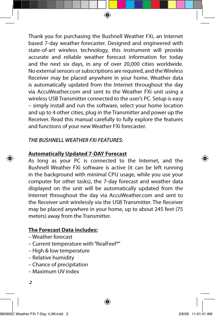 2Thank you for purchasing the Bushnell Weather FXi,  an Internet based 7-day  weather forecaster. Designed  and  engineered  with state-of-art  wireless  technology,  this  instrument  will  provide accurate  and  reliable  weather  forecast  information  for  today and  the  next  six  days,  in  any  of  over  20,000  cities  worldwide.  No external sensors or subscriptions are required, and the Wireless Receiver  may  be  placed  anywhere  in  your  home. Weather  data is  automatically  updated  from  the  Internet  throughout  the  day via  AccuWeather.com  and  sent  to  the  Weather  FXi  unit  using  a wireless USB Transmitter connected to the user&rsquo;s PC. Setup is easy &ndash; simply install and run the software, select your home location and up to 4 other cities, plug in the Transmitter and power up the Receiver. Read this manual carefully to fully explore the features and functions of your new Weather FXi forecaster.THE BUSHNELL WEATHER FXi FEATURES:Automatically Updated 7-DAY ForecastAs  long  as  your  PC  is  connected  to  the  Internet,  and  the Bushnell  Weather  FXi  software  is  active  (it  can  be  left  running in the background with minimal CPU usage, while you use your computer for  other  tasks),  the  7-day  forecast and  weather  data displayed  on  the  unit  will  be  automatically  updated  from  the Internet  throughout  the  day  via  AccuWeather.com  and  sent  to the Receiver unit wirelessly via the USB Transmitter. The Receiver may be placed anywhere in your home, up to about 245 feet (75 meters) away from the Transmitter.The Forecast Data includes:&ndash; Weather forecast&ndash; Current temperature with &ldquo;RealFeel&reg;&rdquo;&ndash; High &amp; low temperature &ndash; Relative humidity&ndash; Chance of precipitation&ndash; Maximum UV index960900C Weather FXi 7-Day 1LIM.indd   2 2/6/09   11:01:41 AM