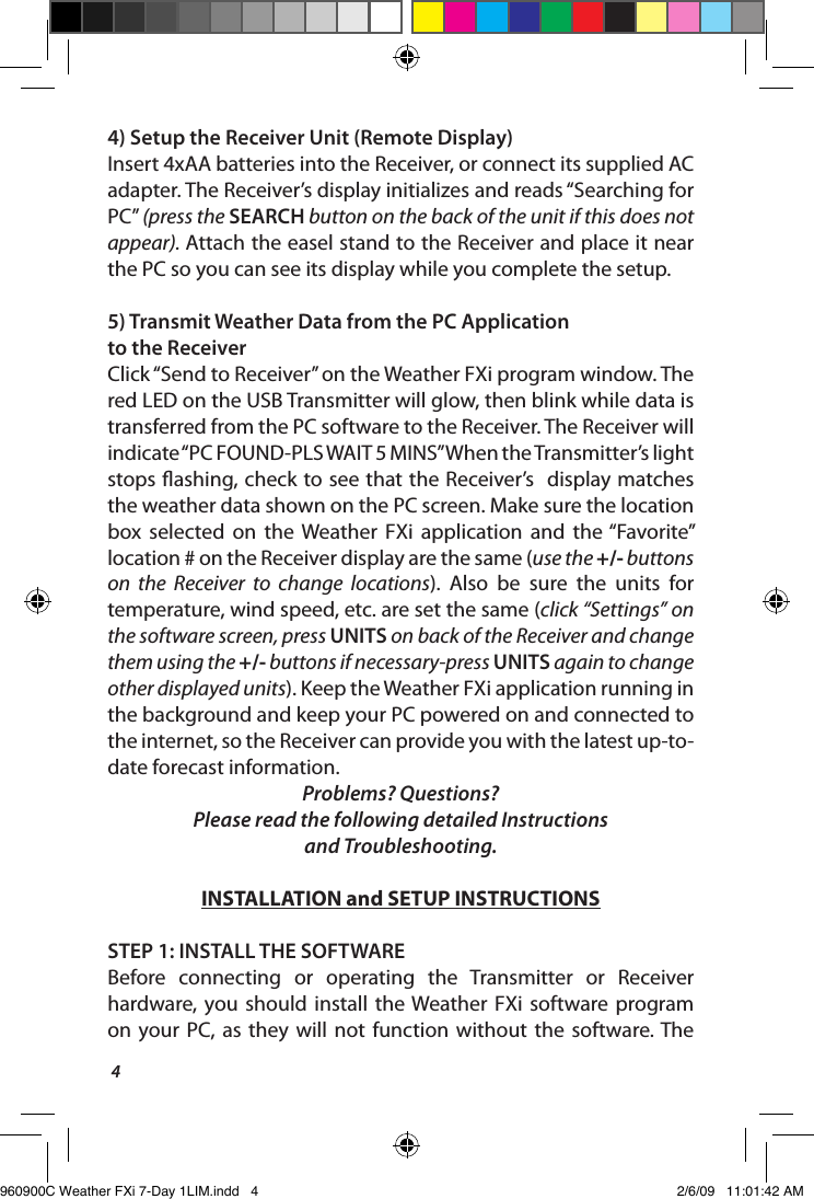 44) Setup the Receiver Unit (Remote Display)Insert 4xAA batteries into the Receiver, or connect its supplied AC adapter. The Receiver&rsquo;s display initializes and reads &ldquo;Searching for PC&rdquo; (press the SEARCH button on the back of the unit if this does not appear). Attach the easel stand to the Receiver and place it near the PC so you can see its display while you complete the setup.5)  Transmit Weather Data from the PC Application to the ReceiverClick &ldquo;Send to Receiver&rdquo; on the Weather FXi program window. The red LED on the USB Transmitter will glow, then blink while data is transferred from the PC software to the Receiver. The Receiver will indicate &ldquo;PC FOUND-PLS WAIT 5 MINS&rdquo; When the Transmitter&rsquo;s light stops ashing, check to see that the Receiver&rsquo;s  display matches the weather data shown on the PC screen. Make sure the location box  selected  on  the Weather  FXi  application  and  the &ldquo;Favorite&rdquo; location # on the Receiver display are the same (use the +/- buttons on  the  Receiver  to  change  locations).  Also  be  sure  the  units  for temperature, wind speed, etc. are set the same (click &ldquo;Settings&rdquo; on the software screen, press UNITS on back of the Receiver and change them using the +/- buttons if necessary-press UNITS again to change other displayed units). Keep the Weather FXi application running in the background and keep your PC powered on and connected to the internet, so the Receiver can provide you with the latest up-to-date forecast information.Problems? Questions? Please read the following detailed Instructions  and Troubleshooting.INSTALLATION and SETUP INSTRUCTIONSSTEP 1: INSTALL THE SOFTWAREBefore  connecting  or  operating  the  Transmitter  or  Receiver hardware,  you  should  install  the Weather  FXi  software program on  your PC,  as  they  will  not  function  without  the  software. The 960900C Weather FXi 7-Day 1LIM.indd   4 2/6/09   11:01:42 AM