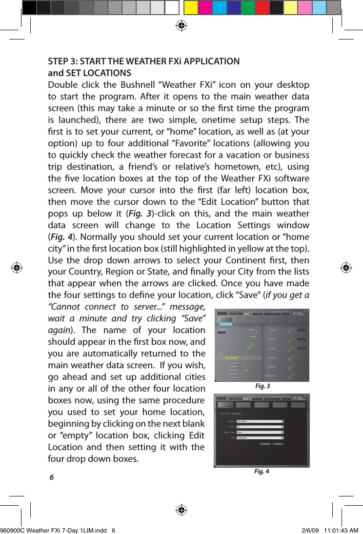 6STEP 3: START THE WEATHER FXi APPLICATION and SET LOCATIONSDouble  click  the  Bushnell &ldquo;Weather  FXi&rdquo;  icon  on  your  desktop to  start  the  program.  After  it  opens  to  the  main  weather  data screen (this may  take a  minute or so  the  rst  time  the program is  launched),  there  are  two  simple,  onetime  setup  steps.  The rst is to set your current, or &ldquo;home&rdquo; location, as well as (at your option)  up  to  four  additional &ldquo;Favorite&rdquo;  locations  (allowing  you to quickly check the weather forecast for a vacation or business trip  destination,  a  friend&rsquo;s  or  relative&rsquo;s  hometown,  etc),  using the  ve  location  boxes  at  the  top  of  the  Weather  FXi  software screen.  Move  your  cursor  into  the  rst  (far  left)  location  box, then  move  the  cursor  down  to  the &ldquo;Edit  Location&rdquo;  button  that pops  up  below  it  (Fig.  3)-click  on  this,  and  the  main  weather data  screen  will  change  to  the  Location  Settings  window  (Fig. 4). Normally you should set your current location or &ldquo;home city&rdquo; in the rst location box (still highlighted in yellow at the top). Use  the  drop  down  arrows  to  select  your  Continent  rst,  then your Country, Region or State, and nally your City from the lists that  appear  when  the  arrows are  clicked.  Once  you  have  made the four settings to dene your location, click &ldquo;Save&rdquo; (if you get a &ldquo;Cannot  connect  to  server...&rdquo;  message, wait  a  minute  and  try  clicking  &ldquo;Save&rdquo; again).  The  name  of  your  location should appear in the rst box now, and you  are  automatically  returned  to  the main weather data screen.  If you wish, go  ahead  and  set  up  additional  cities in  any  or  all  of  the  other  four location boxes  now, using  the same  procedure you  used  to  set  your  home  location, beginning by clicking on the next blank or  &ldquo;empty&rdquo;  location  box,  clicking  Edit Location  and  then  setting  it  with  the four drop down boxes. Fig. 3Fig. 4960900C Weather FXi 7-Day 1LIM.indd   6 2/6/09   11:01:43 AM