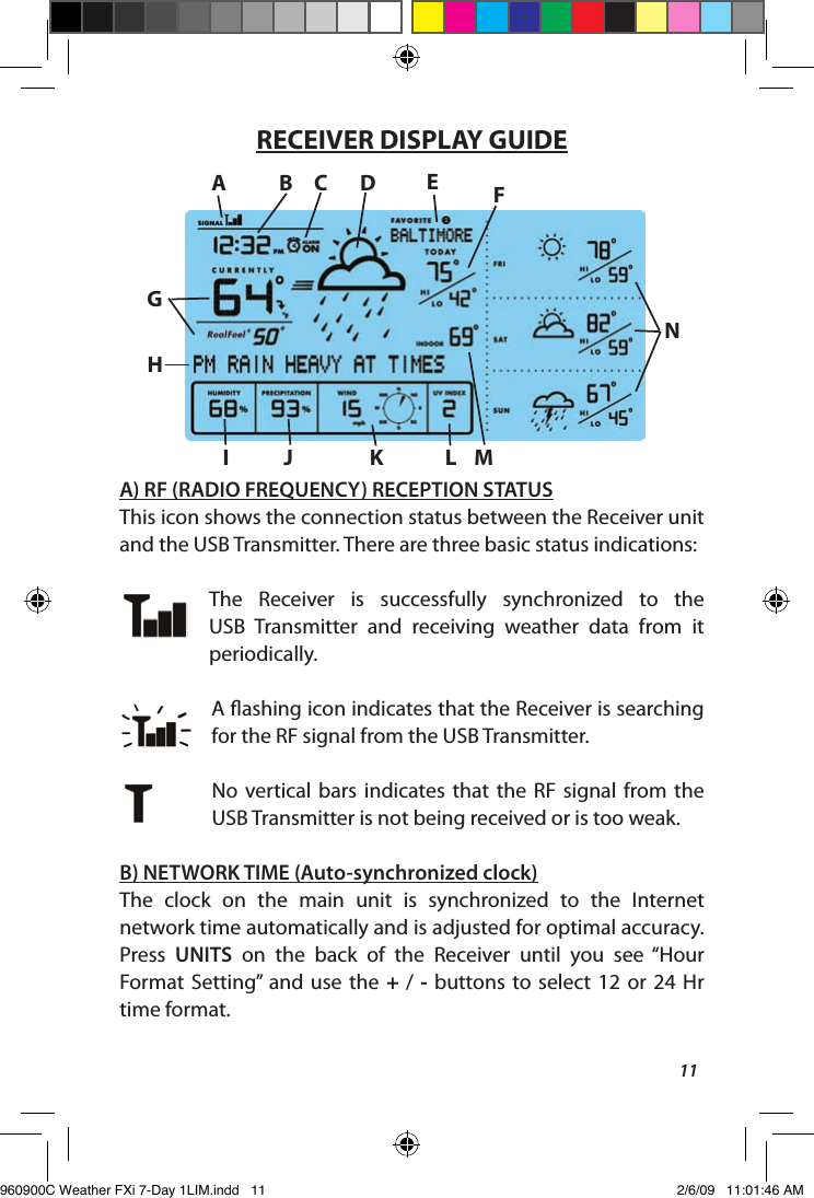 11RECEIVER DISPLAY GUIDEA) RF (RADIO FREQUENCY) RECEPTION STATUSThis icon shows the connection status between the Receiver unit and the USB Transmitter. There are three basic status indications:The  Receiver  is  successfully  synchronized  to  the USB  Transmitter  and  receiving  weather  data  from  it periodically. A ashing icon indicates that the Receiver is searching for the RF signal from the USB Transmitter.No  vertical  bars  indicates that  the  RF  signal  from  the USB Transmitter is not being received or is too weak. B) NETWORK TIME (Auto-synchronized clock)The  clock  on  the  main  unit  is  synchronized  to  the  Internet network time automatically and is adjusted for optimal accuracy. Press  UNITS  on  the  back  of  the  Receiver  until  you  see  &ldquo;Hour Format  Setting&rdquo;  and  use the  +  /  -  buttons to  select  12  or  24  Hr time format.AB C D FGEHI J K L MN   960900C Weather FXi 7-Day 1LIM.indd   11 2/6/09   11:01:46 AM