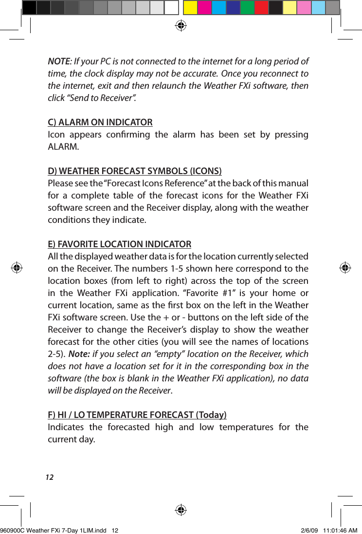 12NOTE: If your PC is not connected to the internet for a long period of time, the clock display may not be accurate. Once you reconnect to the internet, exit and then relaunch the Weather FXi software, then click &ldquo;Send to Receiver&rdquo;.C) ALARM ON INDICATORIcon  appears  conrming  the  alarm  has  been  set  by  pressing ALARM. D) WEATHER FORECAST SYMBOLS (ICONS)Please see the &ldquo;Forecast Icons Reference&rdquo; at the back of this manual for  a  complete  table  of  the  forecast  icons  for  the  Weather  FXi software screen and the Receiver display, along with the weather conditions they indicate.E) FAVORITE LOCATION INDICATORAll the displayed weather data is for the location currently selected on the Receiver. The numbers 1-5 shown here correspond to the location  boxes  (from  left  to  right)  across  the  top  of  the  screen in  the  Weather  FXi  application.  &ldquo;Favorite  #1&rdquo;  is  your  home  or current location, same as the rst box on the left in the Weather FXi software screen. Use the + or - buttons on the left side of the Receiver  to  change  the  Receiver&rsquo;s  display  to  show  the  weather forecast for the other cities (you will see the names of locations 2-5). Note: if you select an &ldquo;empty&rdquo; location on the Receiver, which does  not have  a  location set  for  it  in  the  corresponding box  in  the software (the box is blank in the Weather FXi application), no data will be displayed on the Receiver. F) HI / LO TEMPERATURE FORECAST (Today)Indicates  the  forecasted  high  and  low  temperatures  for  the  current day. 960900C Weather FXi 7-Day 1LIM.indd   12 2/6/09   11:01:46 AM