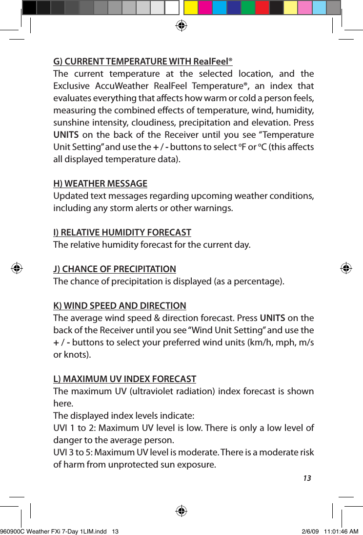 13G) CURRENT TEMPERATURE WITH RealFeel&reg;The  current  temperature  at  the  selected  location,  and  the Exclusive  AccuWeather  RealFeel  Temperature&reg;,  an  index  that evaluates everything that aects how warm or cold a person feels, measuring the combined eects of temperature, wind, humidity, sunshine intensity, cloudiness, precipitation and elevation. Press UNITS  on  the  back  of  the  Receiver  until  you  see &ldquo;Temperature Unit Setting&rdquo; and use the + / - buttons to select oF or oC (this aects all displayed temperature data).H) WEATHER MESSAGEUpdated text messages regarding upcoming weather conditions, including any storm alerts or other warnings.I) RELATIVE HUMIDITY FORECASTThe relative humidity forecast for the current day.J) CHANCE OF PRECIPITATIONThe chance of precipitation is displayed (as a percentage). K) WIND SPEED AND DIRECTIONThe average wind speed &amp; direction forecast. Press UNITS on the back of the Receiver until you see &ldquo;Wind Unit Setting&rdquo; and use the + / - buttons to select your preferred wind units (km/h, mph, m/s or knots).L) MAXIMUM UV INDEX FORECASTThe maximum UV (ultraviolet radiation) index forecast is shown here.The displayed index levels indicate:UVI 1 to 2: Maximum UV level is low. There is only a low level of danger to the average person.UVI 3 to 5: Maximum UV level is moderate. There is a moderate risk of harm from unprotected sun exposure.960900C Weather FXi 7-Day 1LIM.indd   13 2/6/09   11:01:46 AM