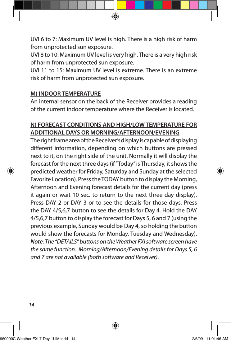 14UVI 6 to 7: Maximum UV level is high. There is a high risk of harm from unprotected sun exposure.UVI 8 to 10: Maximum UV level is very high. There is a very high risk of harm from unprotected sun exposure.UVI 11 to 15: Maximum UV level is extreme. There is an extreme risk of harm from unprotected sun exposure.M) INDOOR TEMPERATUREAn internal sensor on the back of the Receiver provides a reading of the current indoor temperature where the Receiver is located.N) FORECAST CONDITIONS AND HIGH/LOW TEMPERATURE FOR ADDITIONAL DAYS OR MORNING/AFTERNOON/EVENINGThe right frame area of the Receiver&rsquo;s display is capable of displaying dierent  information,  depending  on  which  buttons  are pressed next to it, on the right side of the unit. Normally it will display the forecast for the next three days (if &ldquo;Today&rdquo; is Thursday, it shows the predicted weather for Friday, Saturday and Sunday at the selected Favorite Location). Press the TODAY button to display the Morning, Afternoon and Evening forecast details for the current day (press it again  or  wait  10  sec.  to  return to  the  next  three day  display). Press DAY  2  or  DAY  3  or  to  see  the details  for  those  days. Press the DAY 4/5,6,7 button to see the details for Day 4. Hold the DAY 4/5,6,7 button to display the forecast for Days 5, 6 and 7 (using the previous example, Sunday would be Day 4, so holding the button would show the forecasts for Monday, Tuesday and Wednesday). Note: The &ldquo;DETAILS&rdquo; buttons on the Weather FXi software screen have the same function.  Morning/Afternoon/Evening details for Days 5, 6 and 7 are not available (both software and Receiver).960900C Weather FXi 7-Day 1LIM.indd   14 2/6/09   11:01:46 AM
