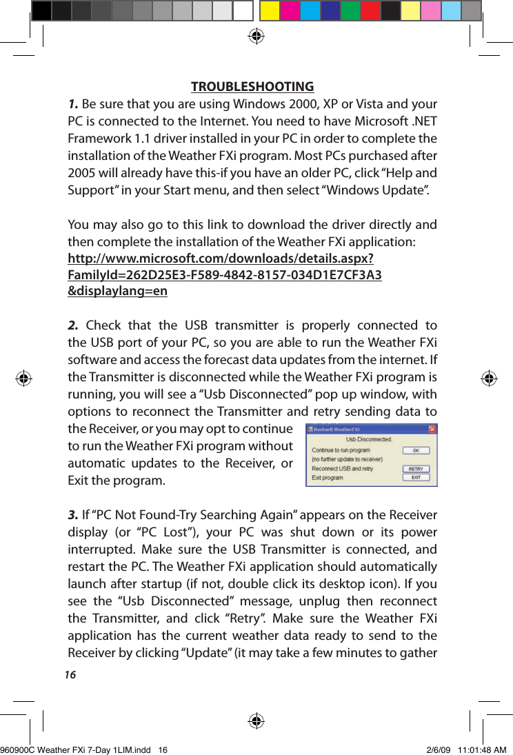 16TROUBLESHOOTING1. Be sure that you are using Windows 2000, XP or Vista and your PC is connected to the Internet. You need to have Microsoft .NET Framework 1.1 driver installed in your PC in order to complete the installation of the Weather FXi program. Most PCs purchased after 2005 will already have this-if you have an older PC, click &ldquo;Help and Support&rdquo; in your Start menu, and then select &ldquo;Windows Update&rdquo;. You may also go to this link to download the driver directly and then complete the installation of the Weather FXi application: http://www.microsoft.com/downloads/details.aspx?FamilyId=262D25E3-F589-4842-8157-034D1E7CF3A3&amp;displaylang=en2.  Check  that  the  USB  transmitter  is  properly  connected  to the USB port of your PC, so you are able to run the Weather FXi software and access the forecast data updates from the internet. If the Transmitter is disconnected while the Weather FXi program is running, you will see a &ldquo;Usb Disconnected&rdquo; pop up window, with options  to  reconnect  the Transmitter  and  retry  sending  data  to the Receiver, or you may opt to continue to run the Weather FXi program without automatic  updates  to  the  Receiver,  or Exit the program.3. If &ldquo;PC Not Found-Try Searching Again&rdquo; appears on the Receiver display  (or  &ldquo;PC  Lost&rdquo;),  your  PC  was  shut  down  or  its  power interrupted.  Make  sure  the  USB  Transmitter  is  connected,  and restart the PC. The Weather FXi application should automatically launch after startup (if not, double click its desktop icon). If you see  the  &ldquo;Usb  Disconnected&rdquo;  message,  unplug  then  reconnect the  Transmitter,  and  click  &ldquo;Retry&rdquo;.  Make  sure  the  Weather  FXi application  has  the  current  weather  data  ready  to  send  to  the Receiver by clicking &ldquo;Update&rdquo; (it may take a few minutes to gather 960900C Weather FXi 7-Day 1LIM.indd   16 2/6/09   11:01:48 AM