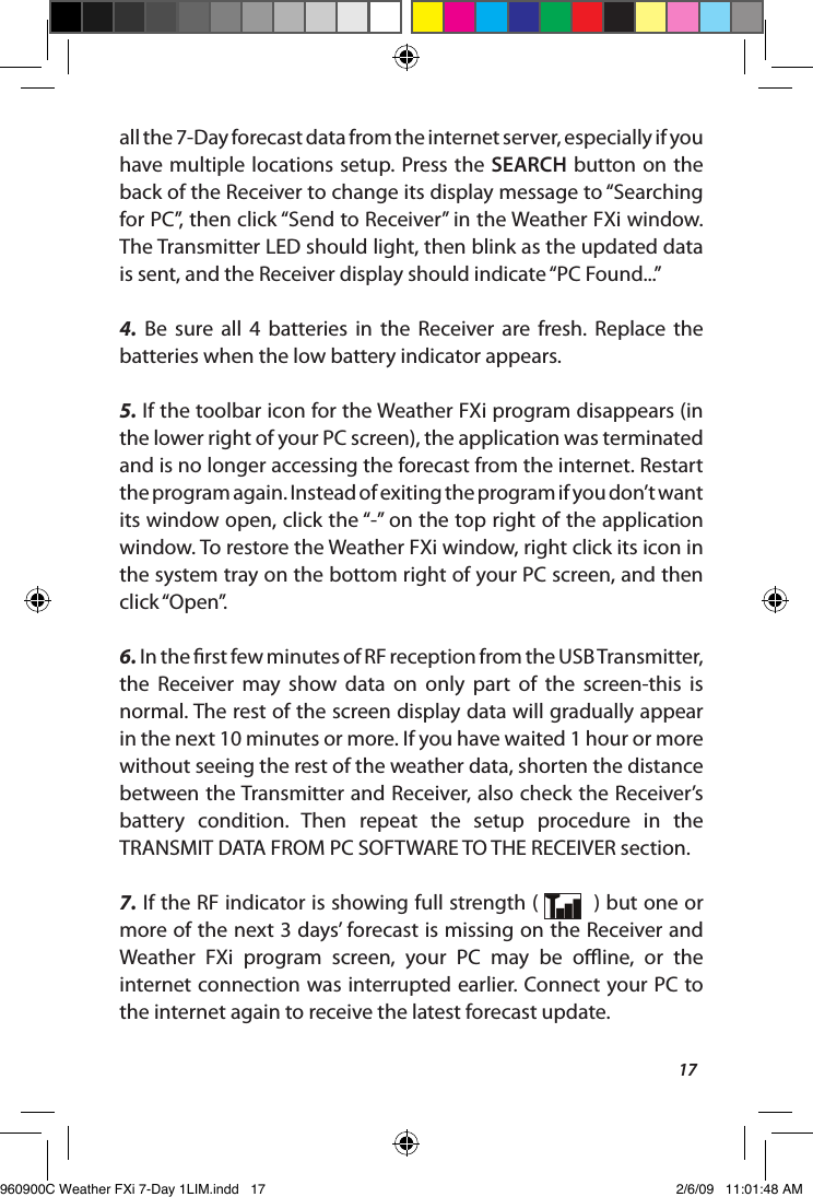 17all the 7-Day forecast data from the internet server, especially if you have multiple  locations setup. Press  the SEARCH button on  the back of the Receiver to change its display message to &ldquo;Searching for PC&rdquo;, then click &ldquo;Send to Receiver&rdquo; in the Weather FXi window. The Transmitter LED should light, then blink as the updated data is sent, and the Receiver display should indicate &ldquo;PC Found...&rdquo;4.  Be  sure  all  4  batteries  in  the  Receiver  are  fresh.  Replace  the batteries when the low battery indicator appears.5. If the toolbar icon for the Weather FXi program disappears (in the lower right of your PC screen), the application was terminated and is no longer accessing the forecast from the internet. Restart the program again. Instead of exiting the program if you don&rsquo;t want its window open, click the &ldquo;-&rdquo; on the top right of the application window. To restore the Weather FXi window, right click its icon in the system tray on the bottom right of your PC screen, and then click &ldquo;Open&rdquo;.6. In the rst few minutes of RF reception from the USB Transmitter, the  Receiver  may  show  data  on  only  part  of  the  screen-this  is normal. The rest of the screen display data will gradually appear in the next 10 minutes or more. If you have waited 1 hour or more without seeing the rest of the weather data, shorten the distance between the Transmitter and Receiver, also check the Receiver&rsquo;s battery  condition.  Then  repeat  the  setup  procedure  in  the TRANSMIT DATA FROM PC SOFTWARE TO THE RECEIVER section. 7. If the RF indicator is showing full strength (    ) but one or more of the next 3 days&rsquo; forecast is missing on the Receiver and Weather  FXi  program  screen,  your  PC  may  be  oine,  or  the internet connection was interrupted earlier. Connect your PC to the internet again to receive the latest forecast update.960900C Weather FXi 7-Day 1LIM.indd   17 2/6/09   11:01:48 AM