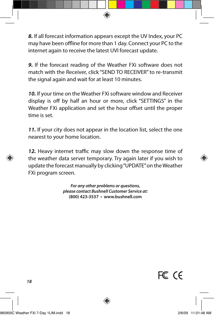 188. If all forecast information appears except the UV Index, your PC may have been oine for more than 1 day. Connect your PC to the internet again to receive the latest UVI forecast update.9.  If  the  forecast  reading  of  the Weather  FXi  software  does  not match with the Receiver, click &ldquo;SEND TO RECEIVER&rdquo; to re-transmit the signal again and wait for at least 10 minutes. 10. If your time on the Weather FXi software window and Receiver display  is  o  by  half  an  hour  or  more,  click &ldquo;SETTINGS&rdquo;  in  the Weather FXi application and set the hour oset until the proper time is set.11. If your city does not appear in the location list, select the one nearest to your home location.12.  Heavy  internet  trac  may  slow  down  the  response  time  of the weather data server temporary. Try again later if you wish to update the forecast manually by clicking &ldquo;UPDATE&rdquo; on the Weather FXi program screen.For any other problems or questions,please contact Bushnell Customer Service at: (800) 423-3537  &bull;  www.bushnell.com960900C Weather FXi 7-Day 1LIM.indd   18 2/6/09   11:01:48 AM