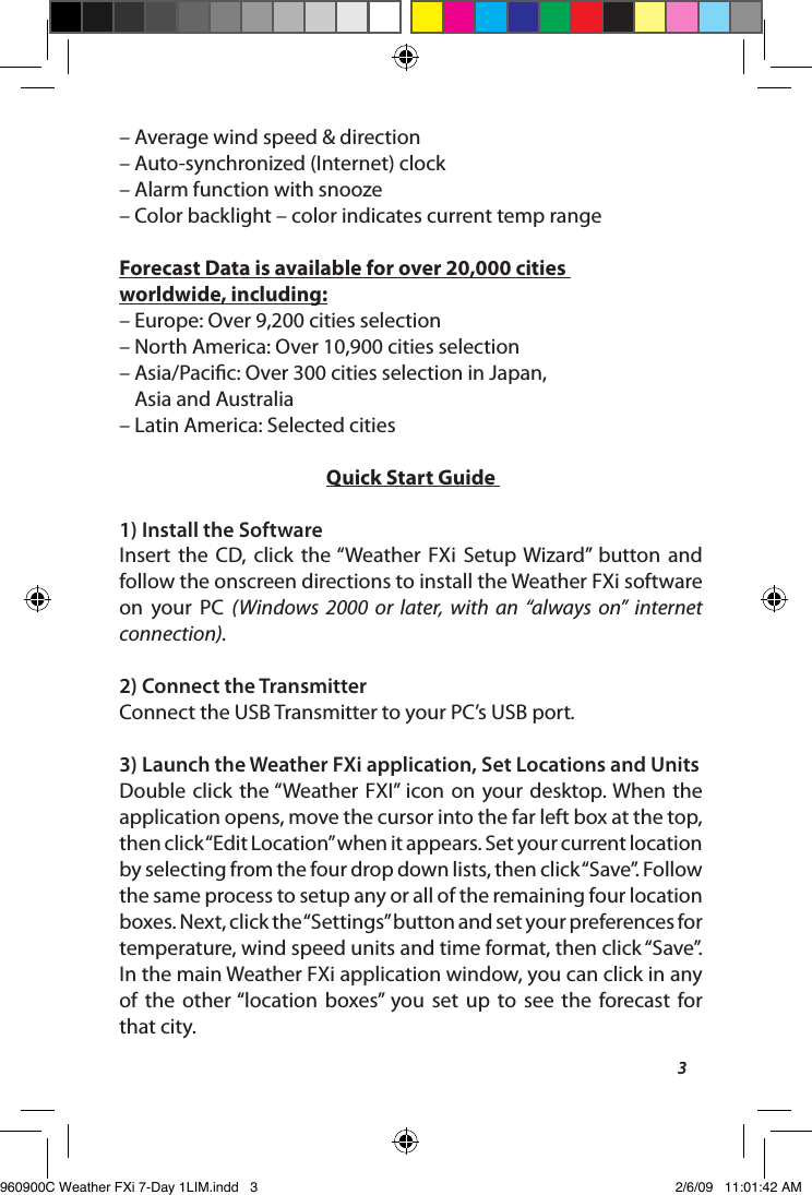 3&ndash; Average wind speed &amp; direction&ndash; Auto-synchronized (Internet) clock&ndash; Alarm function with snooze&ndash; Color backlight &ndash; color indicates current temp rangeForecast Data is available for over 20,000 cities worldwide, including:&ndash; Europe: Over 9,200 cities selection&ndash; North America: Over 10,900 cities selection&ndash;  Asia/Pacic: Over 300 cities selection in Japan,  Asia and Australia&ndash; Latin America: Selected citiesQuick Start Guide 1) Install the SoftwareInsert  the  CD, click  the &ldquo;Weather  FXi  Setup  Wizard&rdquo;  button  and follow the onscreen directions to install the Weather FXi software on  your  PC  (Windows  2000  or  later,  with  an  &ldquo;always  on&rdquo;  internet connection).2) Connect the TransmitterConnect the USB Transmitter to your PC&rsquo;s USB port.3) Launch the Weather FXi application, Set Locations and UnitsDouble click  the &ldquo;Weather  FXI&rdquo;  icon on  your desktop. When  the application opens, move the cursor into the far left box at the top, then click &ldquo;Edit Location&rdquo; when it appears. Set your current location by selecting from the four drop down lists, then click &ldquo;Save&rdquo;. Follow the same process to setup any or all of the remaining four location boxes. Next, click the &ldquo;Settings&rdquo; button and set your preferences for temperature, wind speed units and time format, then click &ldquo;Save&rdquo;. In the main Weather FXi application window, you can click in any of  the  other &ldquo;location  boxes&rdquo;  you  set  up  to  see  the  forecast  for  that city.960900C Weather FXi 7-Day 1LIM.indd   3 2/6/09   11:01:42 AM
