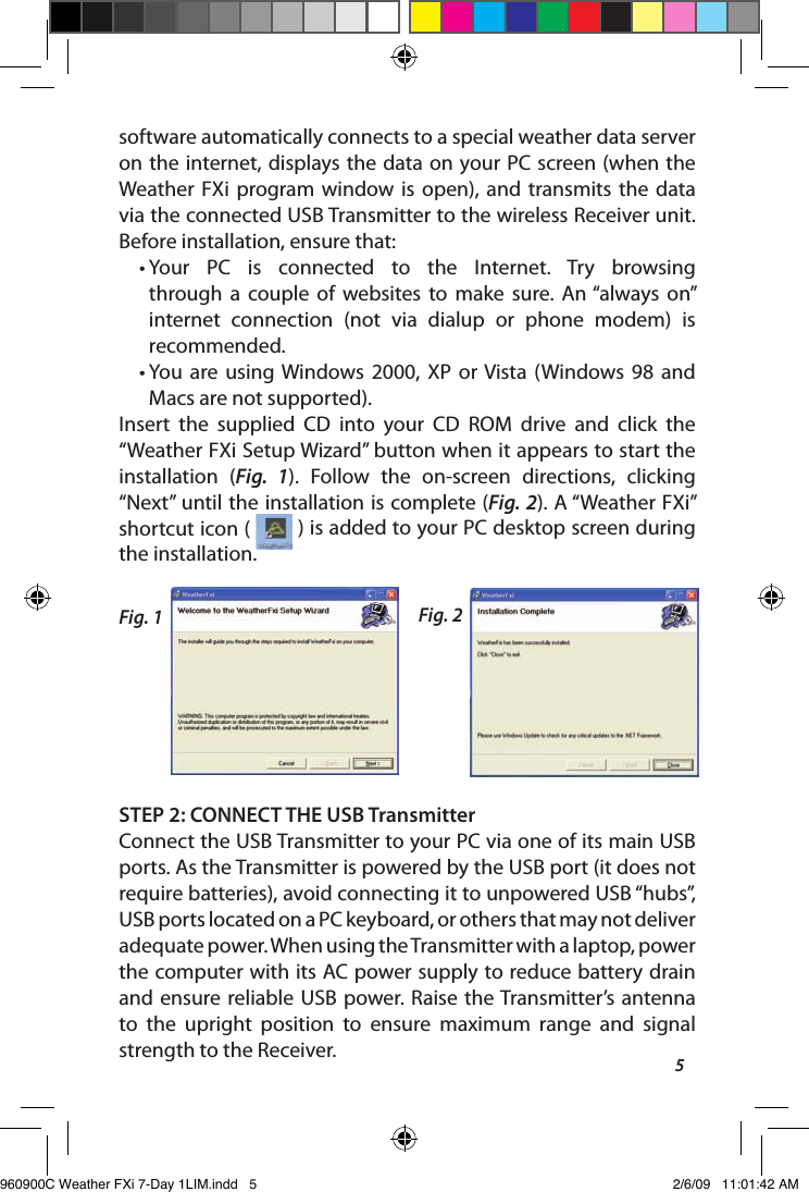 5software automatically connects to a special weather data server on the internet, displays the data on your PC screen (when the Weather  FXi  program window  is  open),  and  transmits  the  data via the connected USB Transmitter to the wireless Receiver unit. Before installation, ensure that: &bull;  Your  PC  is  connected  to  the  Internet.  Try  browsing through  a  couple  of  websites  to  make  sure.  An &ldquo;always  on&rdquo; internet  connection  (not  via  dialup  or  phone  modem)  is recommended.&bull;  You  are  using Windows 2000,  XP  or Vista  (Windows 98  and Macs are not supported).Insert  the  supplied  CD  into  your  CD  ROM  drive  and  click  the &ldquo;Weather FXi Setup Wizard&rdquo; button when it appears to start the installation  (Fig.  1).  Follow  the  on-screen  directions,  clicking &ldquo;Next&rdquo; until the installation is complete (Fig. 2). A &ldquo;Weather FXi&rdquo; shortcut icon (   ) is added to your PC desktop screen during the installation.STEP 2: CONNECT THE USB TransmitterConnect the USB Transmitter to your PC via one of its main USB ports. As the Transmitter is powered by the USB port (it does not require batteries), avoid connecting it to unpowered USB &ldquo;hubs&rdquo;, USB ports located on a PC keyboard, or others that may not deliver adequate power. When using the Transmitter with a laptop, power the computer with its AC power supply to reduce battery drain and ensure reliable USB  power.  Raise  the Transmitter&rsquo;s  antenna to  the  upright  position  to  ensure  maximum  range  and  signal strength to the Receiver.Fig. 1 Fig. 2960900C Weather FXi 7-Day 1LIM.indd   5 2/6/09   11:01:42 AM