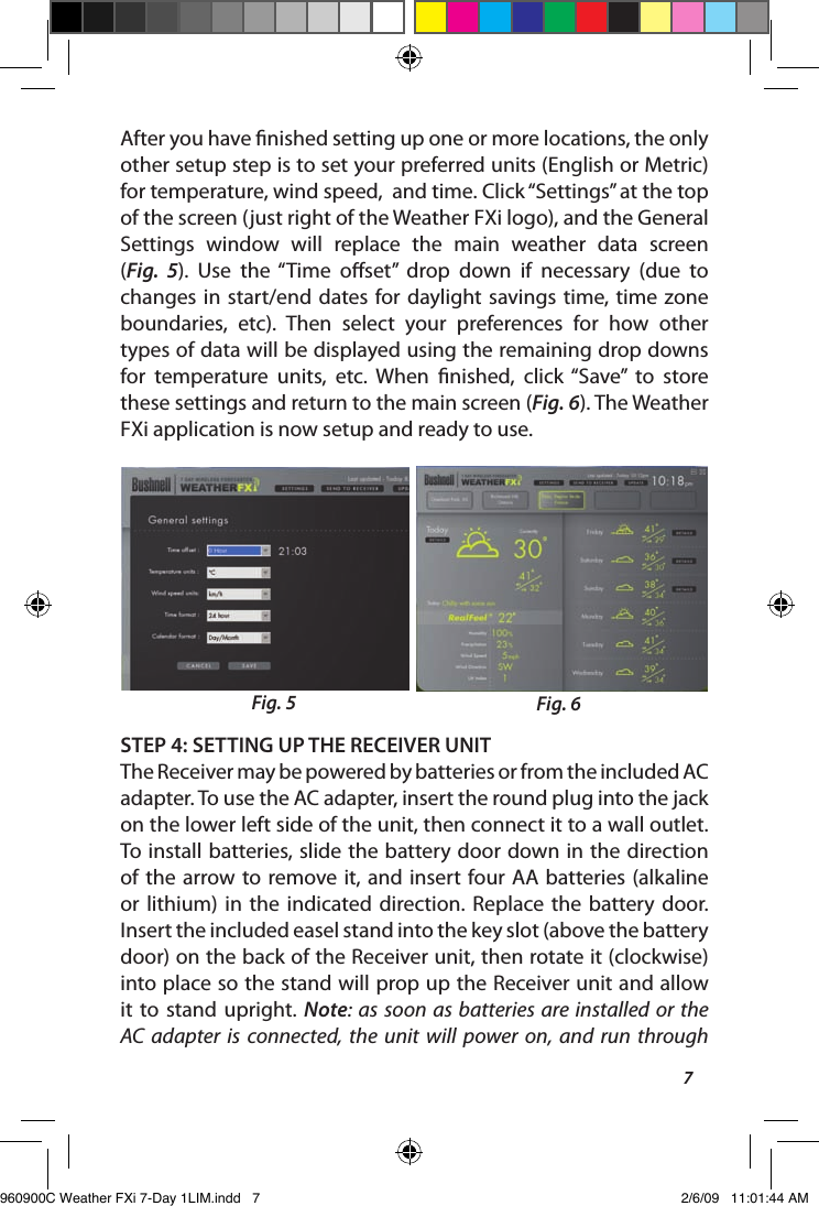 7After you have nished setting up one or more locations, the only other setup step is to set your preferred units (English or Metric) for temperature, wind speed,  and time. Click &ldquo;Settings&rdquo; at the top of the screen (just right of the Weather FXi logo), and the General Settings  window  will  replace  the  main  weather  data  screen  (Fig.  5).  Use  the &ldquo;Time  oset&rdquo;  drop  down  if  necessary  (due  to changes in  start/end dates  for daylight savings  time, time  zone boundaries,  etc).  Then  select  your  preferences  for  how  other types of data will be displayed using the remaining drop downs for  temperature  units,  etc.  When  nished,  click  &ldquo;Save&rdquo;  to  store these settings and return to the main screen (Fig. 6). The Weather FXi application is now setup and ready to use.STEP 4: SETTING UP THE RECEIVER UNITThe Receiver may be powered by batteries or from the included AC adapter. To use the AC adapter, insert the round plug into the jack on the lower left side of the unit, then connect it to a wall outlet. To install batteries, slide the battery door down in the direction of the  arrow to remove it, and insert  four AA batteries (alkaline or  lithium)  in  the  indicated  direction.  Replace  the  battery  door.  Insert the included easel stand into the key slot (above the battery door) on the back of the Receiver unit, then rotate it (clockwise) into place so the stand will prop up the Receiver unit and allow it  to stand  upright. Note:  as soon  as batteries are installed  or the AC adapter  is  connected,  the  unit  will  power  on,  and run  through Fig. 5 Fig. 6960900C Weather FXi 7-Day 1LIM.indd   7 2/6/09   11:01:44 AM