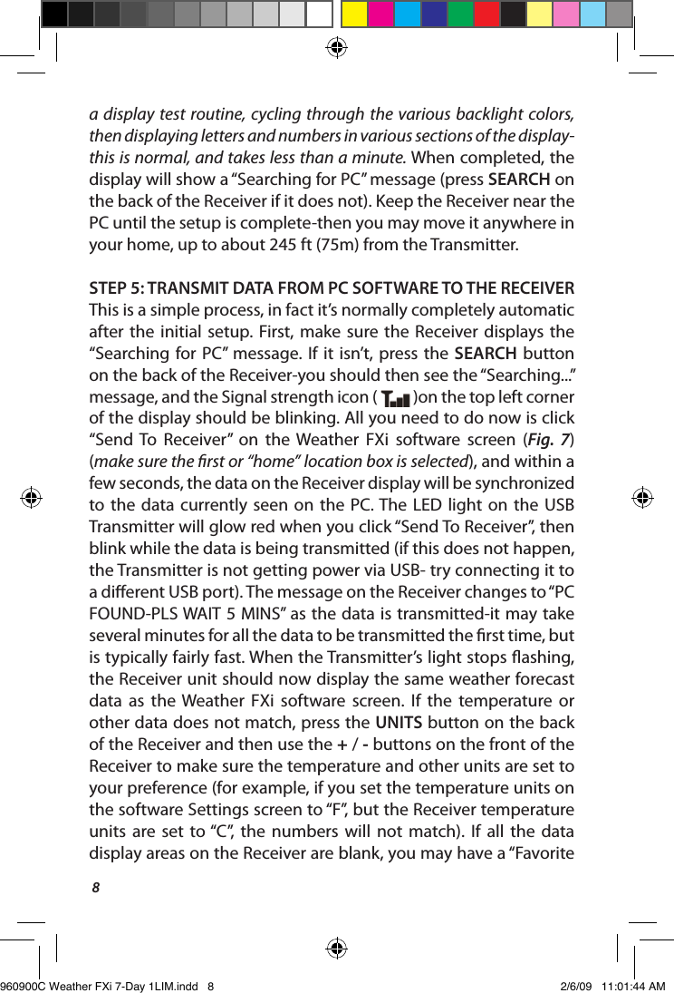 8a display test routine, cycling  through the various backlight colors, then displaying letters and numbers in various sections of the display-this is normal, and takes less than a minute. When completed, the display will show a &ldquo;Searching for PC&rdquo; message (press SEARCH on the back of the Receiver if it does not). Keep the Receiver near the PC until the setup is complete-then you may move it anywhere in your home, up to about 245 ft (75m) from the Transmitter.STEP 5: TRANSMIT DATA FROM PC SOFTWARE TO THE RECEIVERThis is a simple process, in fact it&rsquo;s normally completely automatic after  the  initial setup. First, make  sure  the  Receiver displays the &ldquo;Searching for PC&rdquo;  message. If  it  isn&rsquo;t,  press the  SEARCH button on the back of the Receiver-you should then see the &ldquo;Searching...&rdquo; message, and the Signal strength icon (   )on the top left corner of the display should be blinking. All you need to do now is click &ldquo;Send  To  Receiver&rdquo;  on  the  Weather  FXi  software  screen  (Fig.  7) (make sure the rst or &ldquo;home&rdquo; location box is selected), and within a few seconds, the data on the Receiver display will be synchronized to the  data  currently seen  on  the  PC. The  LED  light  on  the  USB Transmitter will glow red when you click &ldquo;Send To Receiver&rdquo;, then blink while the data is being transmitted (if this does not happen, the Transmitter is not getting power via USB- try connecting it to a dierent USB port). The message on the Receiver changes to &ldquo;PC FOUND-PLS WAIT 5 MINS&rdquo; as the data is transmitted-it may take several minutes for all the data to be transmitted the rst time, but is typically fairly fast. When the Transmitter&rsquo;s light stops ashing, the Receiver unit should now display the same weather forecast data  as  the Weather  FXi  software  screen.  If  the  temperature  or other data does not match, press the UNITS button on the back of the Receiver and then use the + / - buttons on the front of the Receiver to make sure the temperature and other units are set to your preference (for example, if you set the temperature units on the software Settings screen to &ldquo;F&rdquo;, but the Receiver temperature units  are  set  to &ldquo;C&rdquo;,  the  numbers  will  not  match).  If  all  the  data display areas on the Receiver are blank, you may have a &ldquo;Favorite 960900C Weather FXi 7-Day 1LIM.indd   8 2/6/09   11:01:44 AM