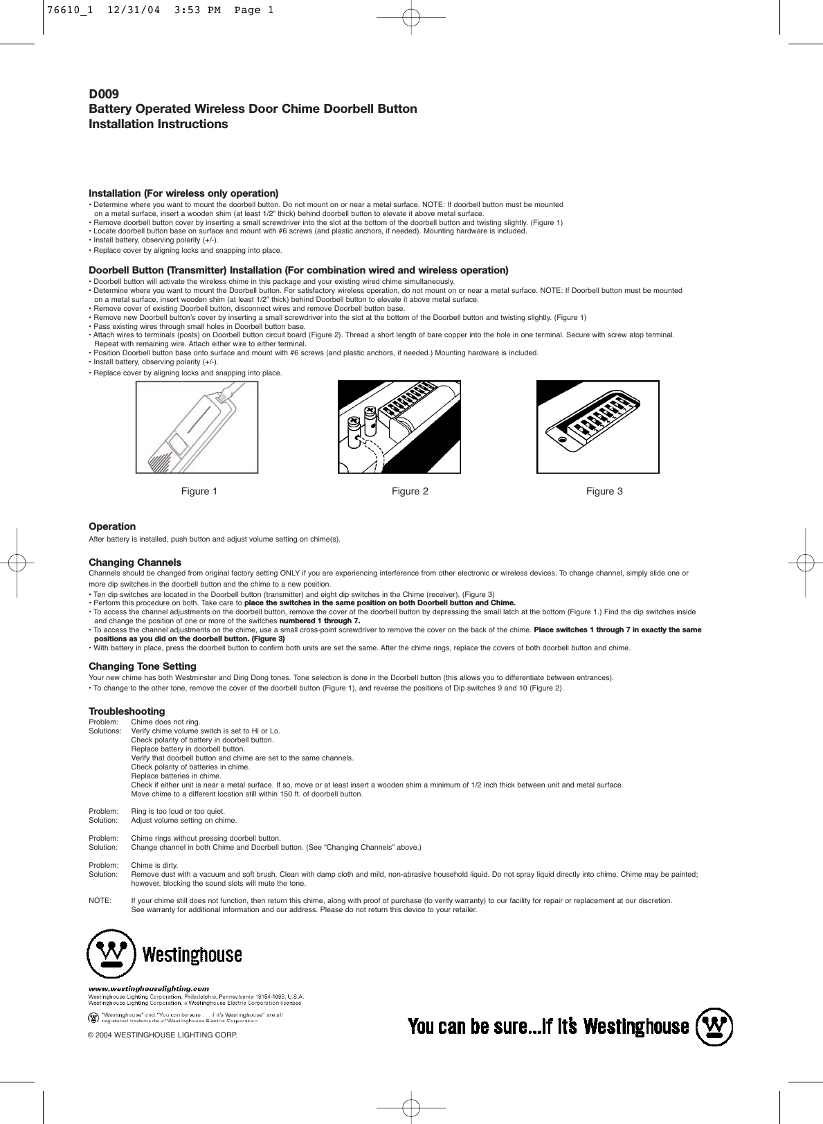 D009Battery Operated Wireless Door Chime Doorbell ButtonInstallation Instructions   Installation (For wireless only operation)&bull; Determine where you want to mount the doorbell button. Do not mount on or near a metal surface. NOTE: If doorbell button must be mounted on a metal surface, insert a wooden shim (at least 1/2&rdquo; thick) behind doorbell button to elevate it above metal surface.&bull; Remove doorbell button cover by inserting a small screwdriver into the slot at the bottom of the doorbell button and twisting slightly. (Figure 1)&bull; Locate doorbell button base on surface and mount with #6 screws (and plastic anchors, if needed). Mounting hardware is included.&bull; Install battery, observing polarity (+/-).&bull; Replace cover by aligning locks and snapping into place.Doorbell Button (Transmitter) Installation (For combination wired and wireless operation)&bull; Doorbell button will activate the wireless chime in this package and your existing wired chime simultaneously.&bull; Determine where you want to mount the Doorbell button. For satisfactory wireless operation, do not mount on or near a metal surface. NOTE: If Doorbell button must be mounted on a metal surface, insert wooden shim (at least 1/2&rdquo; thick) behind Doorbell button to elevate it above metal surface.&bull; Remove cover of existing Doorbell button, disconnect wires and remove Doorbell button base.&bull; Remove new Doorbell button&rsquo;s cover by inserting a small screwdriver into the slot at the bottom of the Doorbell button and twisting slightly. (Figure 1)&bull; Pass existing wires through small holes in Doorbell button base.&bull; Attach wires to terminals (posts) on Doorbell button circuit board (Figure 2). Thread a short length of bare copper into the hole in one terminal. Secure with screw atop terminal. Repeat with remaining wire. Attach either wire to either terminal.&bull; Position Doorbell button base onto surface and mount with #6 screws (and plastic anchors, if needed.) Mounting hardware is included.&bull; Install battery, observing polarity (+/-).&bull; Replace cover by aligning locks and snapping into place.Figure 1 Figure 2 Figure 3OperationAfter battery is installed, push button and adjust volume setting on chime(s).Changing ChannelsChannels should be changed from original factory setting ONLY if you are experiencing interference from other electronic or wireless devices. To change channel, simply slide one or more dip switches in the doorbell button and the chime to a new position.&bull; Ten dip switches are located in the Doorbell button (transmitter) and eight dip switches in the Chime (receiver). (Figure 3)&bull; Perform this procedure on both. Take care to place the switches in the same position on both Doorbell button and Chime.&bull; To access the channel adjustments on the doorbell button, remove the cover of the doorbell button by depressing the small latch at the bottom (Figure 1.) Find the dip switches inside and change the position of one or more of the switches numbered 1 through 7.&bull; To access the channel adjustments on the chime, use a small cross-point screwdriver to remove the cover on the back of the chime. Place switches 1 through 7 in exactly the same positions as you did on the doorbell button. (Figure 3)&bull; With battery in place, press the doorbell button to confirm both units are set the same. After the chime rings, replace the covers of both doorbell button and chime.Changing Tone SettingYour new chime has both Westminster and Ding Dong tones. Tone selection is done in the Doorbell button (this allows you to differentiate between entrances). &bull; To change to the other tone, remove the cover of the doorbell button (Figure 1), and reverse the positions of Dip switches 9 and 10 (Figure 2).TroubleshootingProblem:   Chime does not ring.Solutions: Verify chime volume switch is set to Hi or Lo.Check polarity of battery in doorbell button.Replace battery in doorbell button.Verify that doorbell button and chime are set to the same channels.Check polarity of batteries in chime.Replace batteries in chime.Check if either unit is near a metal surface. If so, move or at least insert a wooden shim a minimum of 1/2 inch thick between unit and metal surface.Move chime to a different location still within 150 ft. of doorbell button.Problem: Ring is too loud or too quiet.Solution: Adjust volume setting on chime.Problem: Chime rings without pressing doorbell button.Solution: Change channel in both Chime and Doorbell button. (See &ldquo;Changing Channels&rdquo; above.)Problem: Chime is dirty.Solution: Remove dust with a vacuum and soft brush. Clean with damp cloth and mild, non-abrasive household liquid. Do not spray liquid directly into chime. Chime may be painted; however, blocking the sound slots will mute the tone.NOTE: If your chime still does not function, then return this chime, along with proof of purchase (to verify warranty) to our facility for repair or replacement at our discretion. See warranty for additional information and our address. Please do not return this device to your retailer. &copy; 2004 WESTINGHOUSE LIGHTING CORP.76610_1  12/31/04  3:53 PM  Page 1