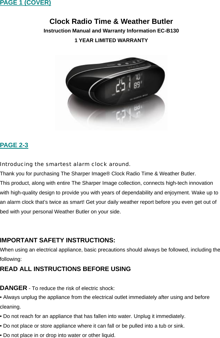 PAGE 1 (COVER)  Clock Radio Time &amp; Weather Butler Instruction Manual and Warranty Information EC-B130 1 YEAR LIMITED WARRANTY    PAGE 2-3  Introducing the smartest alarm clock around. Thank you for purchasing The Sharper Image&reg; Clock Radio Time &amp; Weather Butler.  This product, along with entire The Sharper Image collection, connects high-tech innovation with high-quality design to provide you with years of dependability and enjoyment. Wake up to an alarm clock that&rsquo;s twice as smart! Get your daily weather report before you even get out of bed with your personal Weather Butler on your side.     IMPORTANT SAFETY INSTRUCTIONS: When using an electrical appliance, basic precautions should always be followed, including the following: READ ALL INSTRUCTIONS BEFORE USING  DANGER - To reduce the risk of electric shock: &bull; Always unplug the appliance from the electrical outlet immediately after using and before cleaning. &bull; Do not reach for an appliance that has fallen into water. Unplug it immediately. &bull; Do not place or store appliance where it can fall or be pulled into a tub or sink. &bull; Do not place in or drop into water or other liquid.   
