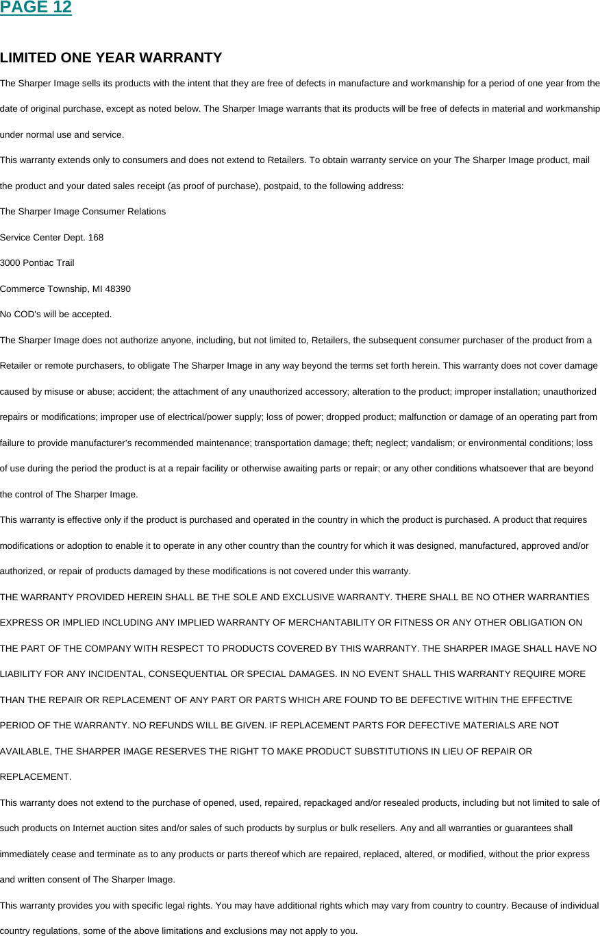 PAGE 12  LIMITED ONE YEAR WARRANTY The Sharper Image sells its products with the intent that they are free of defects in manufacture and workmanship for a period of one year from the date of original purchase, except as noted below. The Sharper Image warrants that its products will be free of defects in material and workmanship under normal use and service.  This warranty extends only to consumers and does not extend to Retailers. To obtain warranty service on your The Sharper Image product, mail the product and your dated sales receipt (as proof of purchase), postpaid, to the following address: The Sharper Image Consumer Relations Service Center Dept. 168 3000 Pontiac Trail Commerce Township, MI 48390 No COD's will be accepted. The Sharper Image does not authorize anyone, including, but not limited to, Retailers, the subsequent consumer purchaser of the product from a Retailer or remote purchasers, to obligate The Sharper Image in any way beyond the terms set forth herein. This warranty does not cover damage caused by misuse or abuse; accident; the attachment of any unauthorized accessory; alteration to the product; improper installation; unauthorized repairs or modifications; improper use of electrical/power supply; loss of power; dropped product; malfunction or damage of an operating part from failure to provide manufacturer&rsquo;s recommended maintenance; transportation damage; theft; neglect; vandalism; or environmental conditions; loss of use during the period the product is at a repair facility or otherwise awaiting parts or repair; or any other conditions whatsoever that are beyond the control of The Sharper Image. This warranty is effective only if the product is purchased and operated in the country in which the product is purchased. A product that requires modifications or adoption to enable it to operate in any other country than the country for which it was designed, manufactured, approved and/or authorized, or repair of products damaged by these modifications is not covered under this warranty. THE WARRANTY PROVIDED HEREIN SHALL BE THE SOLE AND EXCLUSIVE WARRANTY. THERE SHALL BE NO OTHER WARRANTIES EXPRESS OR IMPLIED INCLUDING ANY IMPLIED WARRANTY OF MERCHANTABILITY OR FITNESS OR ANY OTHER OBLIGATION ON THE PART OF THE COMPANY WITH RESPECT TO PRODUCTS COVERED BY THIS WARRANTY. THE SHARPER IMAGE SHALL HAVE NO LIABILITY FOR ANY INCIDENTAL, CONSEQUENTIAL OR SPECIAL DAMAGES. IN NO EVENT SHALL THIS WARRANTY REQUIRE MORE THAN THE REPAIR OR REPLACEMENT OF ANY PART OR PARTS WHICH ARE FOUND TO BE DEFECTIVE WITHIN THE EFFECTIVE PERIOD OF THE WARRANTY. NO REFUNDS WILL BE GIVEN. IF REPLACEMENT PARTS FOR DEFECTIVE MATERIALS ARE NOT AVAILABLE, THE SHARPER IMAGE RESERVES THE RIGHT TO MAKE PRODUCT SUBSTITUTIONS IN LIEU OF REPAIR OR REPLACEMENT. This warranty does not extend to the purchase of opened, used, repaired, repackaged and/or resealed products, including but not limited to sale of such products on Internet auction sites and/or sales of such products by surplus or bulk resellers. Any and all warranties or guarantees shall immediately cease and terminate as to any products or parts thereof which are repaired, replaced, altered, or modified, without the prior express and written consent of The Sharper Image. This warranty provides you with specific legal rights. You may have additional rights which may vary from country to country. Because of individual country regulations, some of the above limitations and exclusions may not apply to you.    