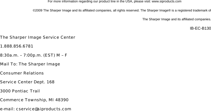 For more information regarding our product line in the USA, please visit: www.siproducts.com &copy;2009 The Sharper Image and its affiliated companies, all rights reserved. The Sharper Image&reg; is a registered trademark of  The Sharper Image and its affiliated companies.  IB-EC-B130 The Sharper Image Service Center 1.888.856.6781 8:30a.m. &ndash; 7:00p.m. (EST) M &ndash; F Mail To: The Sharper Image Consumer Relations Service Center Dept. 168 3000 Pontiac Trail Commerce Township, MI 48390 e-mail: cservice@siproducts.com  