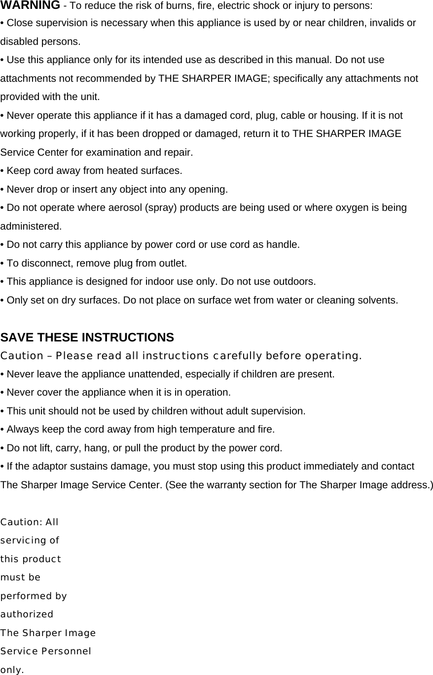 WARNING - To reduce the risk of burns, fire, electric shock or injury to persons: &bull; Close supervision is necessary when this appliance is used by or near children, invalids or disabled persons. &bull; Use this appliance only for its intended use as described in this manual. Do not use attachments not recommended by THE SHARPER IMAGE; specifically any attachments not provided with the unit. &bull; Never operate this appliance if it has a damaged cord, plug, cable or housing. If it is not working properly, if it has been dropped or damaged, return it to THE SHARPER IMAGE Service Center for examination and repair. &bull; Keep cord away from heated surfaces. &bull; Never drop or insert any object into any opening. &bull; Do not operate where aerosol (spray) products are being used or where oxygen is being administered. &bull; Do not carry this appliance by power cord or use cord as handle. &bull; To disconnect, remove plug from outlet. &bull; This appliance is designed for indoor use only. Do not use outdoors. &bull; Only set on dry surfaces. Do not place on surface wet from water or cleaning solvents.  SAVE THESE INSTRUCTIONS Caution &ndash; Please read all instructions carefully before operating. &bull; Never leave the appliance unattended, especially if children are present. &bull; Never cover the appliance when it is in operation. &bull; This unit should not be used by children without adult supervision. &bull; Always keep the cord away from high temperature and fire. &bull; Do not lift, carry, hang, or pull the product by the power cord. &bull; If the adaptor sustains damage, you must stop using this product immediately and contact   The Sharper Image Service Center. (See the warranty section for The Sharper Image address.)  Caution: All  servicing of  this product  must be  performed by  authorized  The Sharper Image  Service Personnel  only.  