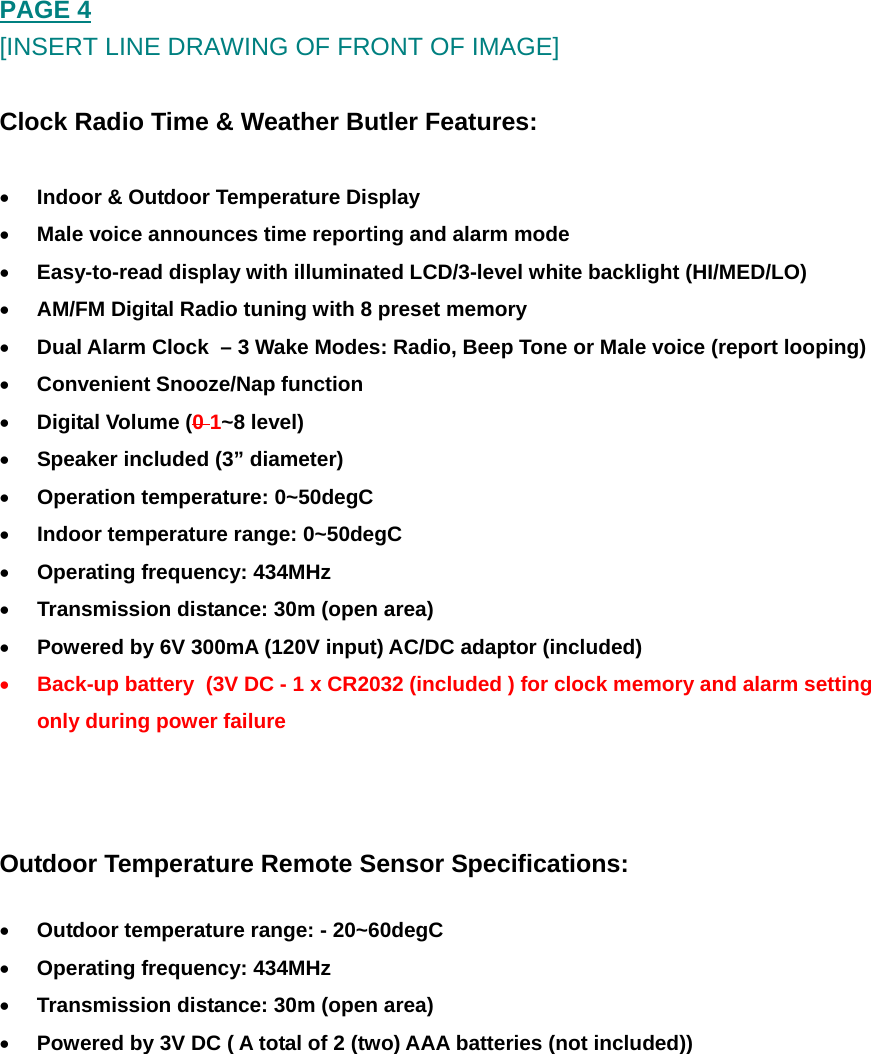 PAGE 4 [INSERT LINE DRAWING OF FRONT OF IMAGE]  Clock Radio Time &amp; Weather Butler Features:  &bull; Indoor &amp; Outdoor Temperature Display &bull; Male voice announces time reporting and alarm mode &bull; Easy-to-read display with illuminated LCD/3-level white backlight (HI/MED/LO) &bull; AM/FM Digital Radio tuning with 8 preset memory &bull; Dual Alarm Clock  &ndash; 3 Wake Modes: Radio, Beep Tone or Male voice (report looping) &bull; Convenient Snooze/Nap function &bull; Digital Volume (0 1~8 level) &bull; Speaker included (3&rdquo; diameter) &bull; Operation temperature: 0~50degC &bull; Indoor temperature range: 0~50degC  &bull; Operating frequency: 434MHz  &bull; Transmission distance: 30m (open area) &bull; Powered by 6V 300mA (120V input) AC/DC adaptor (included) &bull; Back-up battery  (3V DC - 1 x CR2032 (included ) for clock memory and alarm setting only during power failure   Outdoor Temperature Remote Sensor Specifications: &bull; Outdoor temperature range: - 20~60degC &bull; Operating frequency: 434MHz  &bull; Transmission distance: 30m (open area) &bull; Powered by 3V DC ( A total of 2 (two) AAA batteries (not included))      
