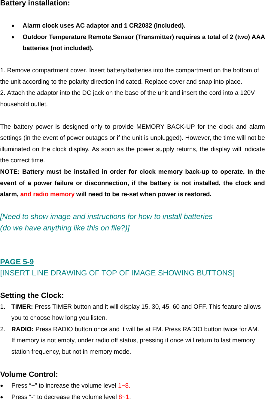  Battery installation:  &bull; Alarm clock uses AC adaptor and 1 CR2032 (included).  &bull; Outdoor Temperature Remote Sensor (Transmitter) requires a total of 2 (two) AAA batteries (not included).  1. Remove compartment cover. Insert battery/batteries into the compartment on the bottom of the unit according to the polarity direction indicated. Replace cover and snap into place.  2. Attach the adaptor into the DC jack on the base of the unit and insert the cord into a 120V household outlet.  The battery power is designed only to provide MEMORY BACK-UP for the clock and alarm settings (in the event of power outages or if the unit is unplugged). However, the time will not be illuminated on the clock display. As soon as the power supply returns, the display will indicate the correct time.  NOTE: Battery must be installed in order for clock memory back-up to operate. In the event of a power failure or disconnection, if the battery is not installed, the clock and alarm, and radio memory will need to be re-set when power is restored.   [Need to show image and instructions for how to install batteries  (do we have anything like this on file?)]   PAGE 5-9 [INSERT LINE DRAWING OF TOP OF IMAGE SHOWING BUTTONS]  Setting the Clock: 1.  TIMER: Press TIMER button and it will display 15, 30, 45, 60 and OFF. This feature allows you to choose how long you listen.  2.  RADIO: Press RADIO button once and it will be at FM. Press RADIO button twice for AM. If memory is not empty, under radio off status, pressing it once will return to last memory station frequency, but not in memory mode.  Volume Control: &bull;  Press &ldquo;+&rdquo; to increase the volume level 1~8. &bull;  Press &ldquo;-&ldquo; to decrease the volume level 8~1.  