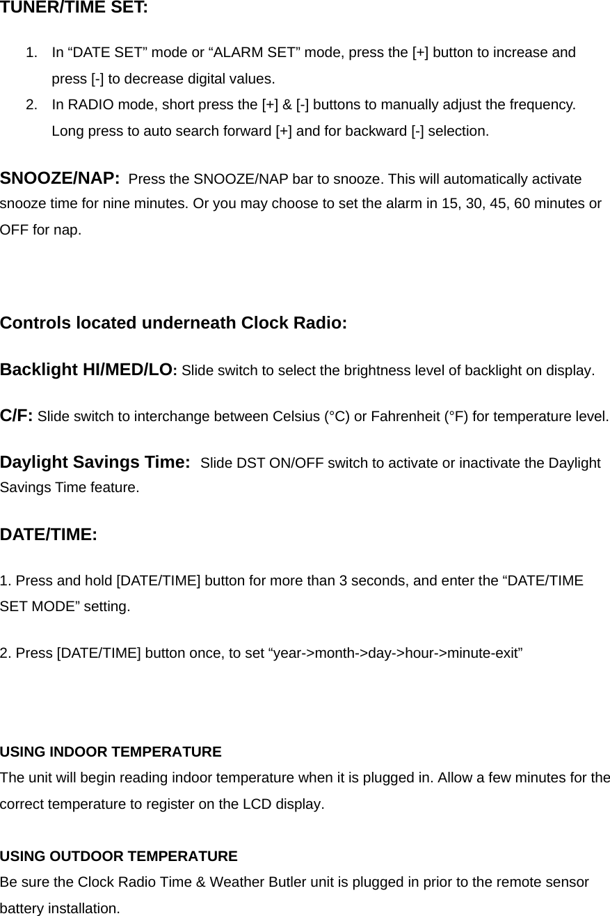   TUNER/TIME SET: 1.  In &ldquo;DATE SET&rdquo; mode or &ldquo;ALARM SET&rdquo; mode, press the [+] button to increase and press [-] to decrease digital values. 2.  In RADIO mode, short press the [+] &amp; [-] buttons to manually adjust the frequency.  Long press to auto search forward [+] and for backward [-] selection.   SNOOZE/NAP:  Press the SNOOZE/NAP bar to snooze. This will automatically activate snooze time for nine minutes. Or you may choose to set the alarm in 15, 30, 45, 60 minutes or OFF for nap.  Controls located underneath Clock Radio:  Backlight HI/MED/LO: Slide switch to select the brightness level of backlight on display. C/F: Slide switch to interchange between Celsius (&deg;C) or Fahrenheit (&deg;F) for temperature level.  Daylight Savings Time:  Slide DST ON/OFF switch to activate or inactivate the Daylight Savings Time feature.  DATE/TIME:  1. Press and hold [DATE/TIME] button for more than 3 seconds, and enter the &ldquo;DATE/TIME SET MODE&rdquo; setting.  2. Press [DATE/TIME] button once, to set &ldquo;year->month->day->hour->minute-exit&rdquo;   USING INDOOR TEMPERATURE The unit will begin reading indoor temperature when it is plugged in. Allow a few minutes for the correct temperature to register on the LCD display.   USING OUTDOOR TEMPERATURE Be sure the Clock Radio Time &amp; Weather Butler unit is plugged in prior to the remote sensor battery installation. 