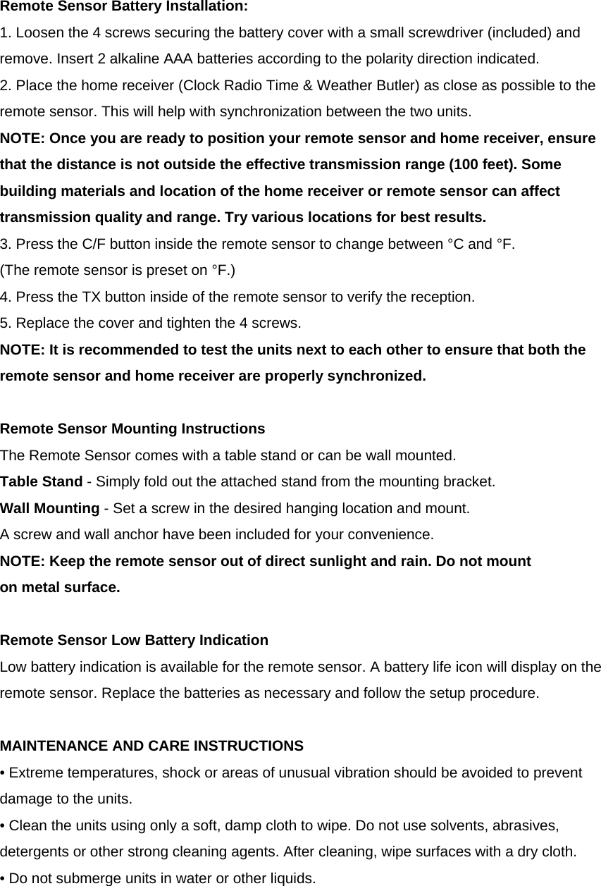    Remote Sensor Battery Installation: 1. Loosen the 4 screws securing the battery cover with a small screwdriver (included) and remove. Insert 2 alkaline AAA batteries according to the polarity direction indicated. 2. Place the home receiver (Clock Radio Time &amp; Weather Butler) as close as possible to the remote sensor. This will help with synchronization between the two units. NOTE: Once you are ready to position your remote sensor and home receiver, ensure that the distance is not outside the effective transmission range (100 feet). Some building materials and location of the home receiver or remote sensor can affect transmission quality and range. Try various locations for best results. 3. Press the C/F button inside the remote sensor to change between &deg;C and &deg;F.  (The remote sensor is preset on &deg;F.) 4. Press the TX button inside of the remote sensor to verify the reception. 5. Replace the cover and tighten the 4 screws.  NOTE: It is recommended to test the units next to each other to ensure that both the remote sensor and home receiver are properly synchronized.  Remote Sensor Mounting Instructions The Remote Sensor comes with a table stand or can be wall mounted. Table Stand - Simply fold out the attached stand from the mounting bracket. Wall Mounting - Set a screw in the desired hanging location and mount.  A screw and wall anchor have been included for your convenience.  NOTE: Keep the remote sensor out of direct sunlight and rain. Do not mount  on metal surface.  Remote Sensor Low Battery Indication Low battery indication is available for the remote sensor. A battery life icon will display on the remote sensor. Replace the batteries as necessary and follow the setup procedure.  MAINTENANCE AND CARE INSTRUCTIONS &bull; Extreme temperatures, shock or areas of unusual vibration should be avoided to prevent damage to the units. &bull; Clean the units using only a soft, damp cloth to wipe. Do not use solvents, abrasives, detergents or other strong cleaning agents. After cleaning, wipe surfaces with a dry cloth. &bull; Do not submerge units in water or other liquids. 