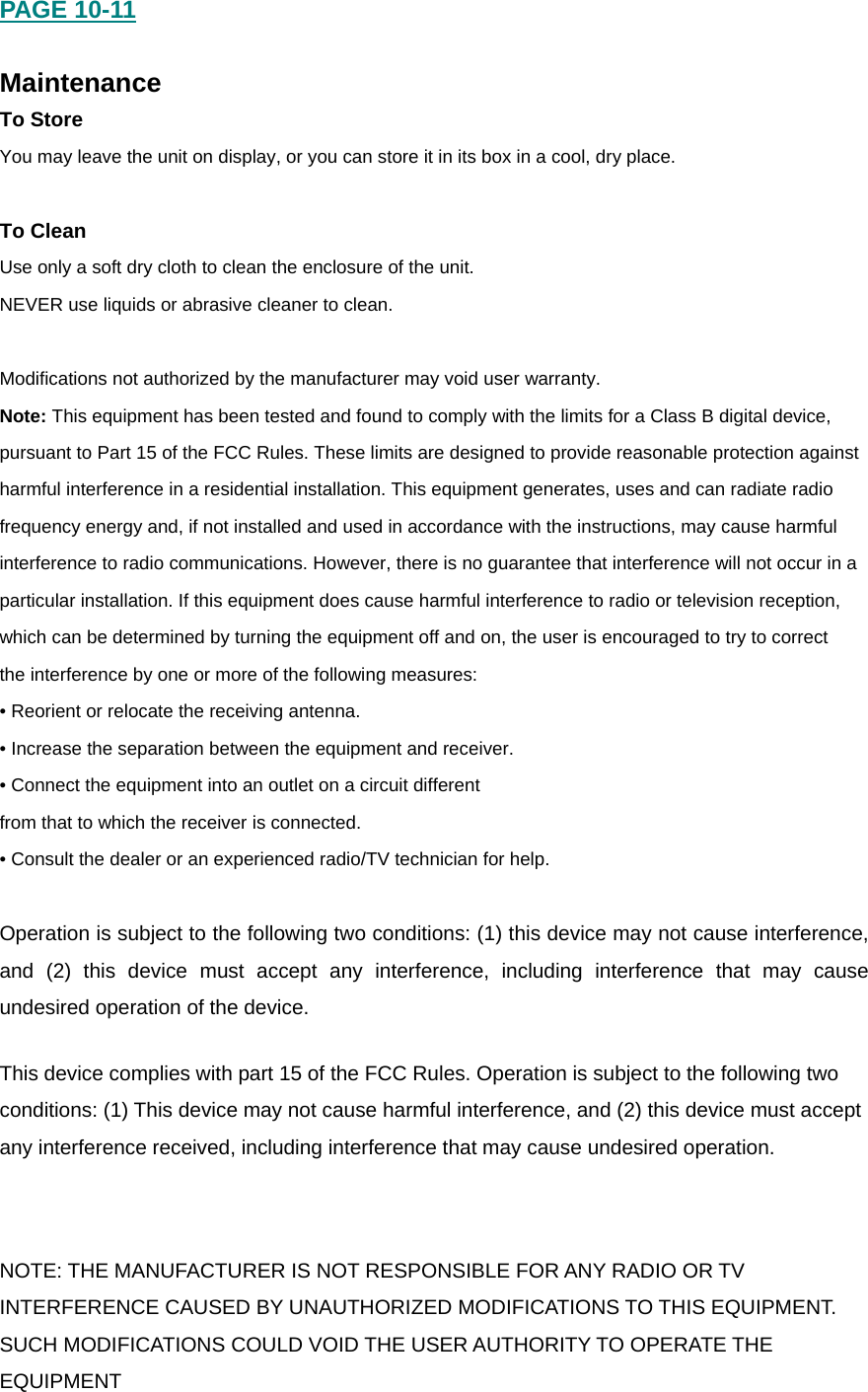 PAGE 10-11  Maintenance To Store You may leave the unit on display, or you can store it in its box in a cool, dry place.  To Clean Use only a soft dry cloth to clean the enclosure of the unit. NEVER use liquids or abrasive cleaner to clean.  Modifications not authorized by the manufacturer may void user warranty. Note: This equipment has been tested and found to comply with the limits for a Class B digital device, pursuant to Part 15 of the FCC Rules. These limits are designed to provide reasonable protection against harmful interference in a residential installation. This equipment generates, uses and can radiate radio frequency energy and, if not installed and used in accordance with the instructions, may cause harmful interference to radio communications. However, there is no guarantee that interference will not occur in a particular installation. If this equipment does cause harmful interference to radio or television reception, which can be determined by turning the equipment off and on, the user is encouraged to try to correct the interference by one or more of the following measures: &bull; Reorient or relocate the receiving antenna. &bull; Increase the separation between the equipment and receiver. &bull; Connect the equipment into an outlet on a circuit different from that to which the receiver is connected. &bull; Consult the dealer or an experienced radio/TV technician for help.  Operation is subject to the following two conditions: (1) this device may not cause interference, and (2) this device must accept any interference, including interference that may cause undesired operation of the device. This device complies with part 15 of the FCC Rules. Operation is subject to the following two conditions: (1) This device may not cause harmful interference, and (2) this device must accept any interference received, including interference that may cause undesired operation. NOTE: THE MANUFACTURER IS NOT RESPONSIBLE FOR ANY RADIO OR TV INTERFERENCE CAUSED BY UNAUTHORIZED MODIFICATIONS TO THIS EQUIPMENT. SUCH MODIFICATIONS COULD VOID THE USER AUTHORITY TO OPERATE THE EQUIPMENT 