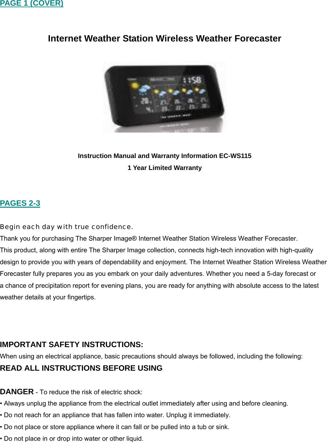PAGE 1 (COVER)   Internet Weather Station Wireless Weather Forecaster    Instruction Manual and Warranty Information EC-WS115 1 Year Limited Warranty   PAGES 2-3  Begin each day with true confidence. Thank you for purchasing The Sharper Image&reg; Internet Weather Station Wireless Weather Forecaster.  This product, along with entire The Sharper Image collection, connects high-tech innovation with high-quality design to provide you with years of dependability and enjoyment. The Internet Weather Station Wireless Weather Forecaster fully prepares you as you embark on your daily adventures. Whether you need a 5-day forecast or  a chance of precipitation report for evening plans, you are ready for anything with absolute access to the latest weather details at your fingertips.     IMPORTANT SAFETY INSTRUCTIONS: When using an electrical appliance, basic precautions should always be followed, including the following: READ ALL INSTRUCTIONS BEFORE USING  DANGER - To reduce the risk of electric shock: &bull; Always unplug the appliance from the electrical outlet immediately after using and before cleaning. &bull; Do not reach for an appliance that has fallen into water. Unplug it immediately. &bull; Do not place or store appliance where it can fall or be pulled into a tub or sink. &bull; Do not place in or drop into water or other liquid. 