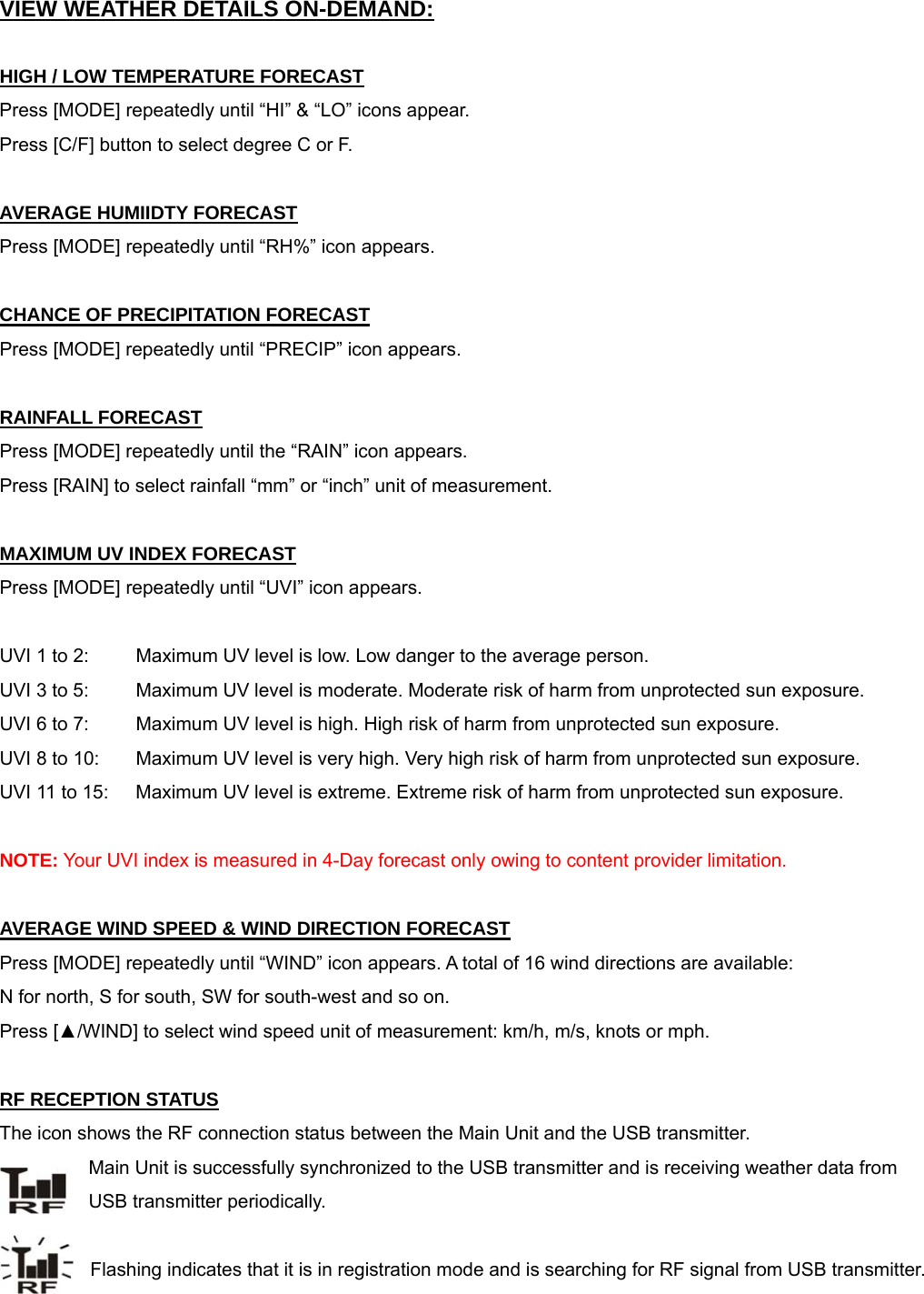 VIEW WEATHER DETAILS ON-DEMAND:  HIGH / LOW TEMPERATURE FORECAST Press [MODE] repeatedly until &ldquo;HI&rdquo; &amp; &ldquo;LO&rdquo; icons appear. Press [C/F] button to select degree C or F.  AVERAGE HUMIIDTY FORECAST Press [MODE] repeatedly until &ldquo;RH%&rdquo; icon appears.  CHANCE OF PRECIPITATION FORECAST Press [MODE] repeatedly until &ldquo;PRECIP&rdquo; icon appears.  RAINFALL FORECAST Press [MODE] repeatedly until the &ldquo;RAIN&rdquo; icon appears. Press [RAIN] to select rainfall &ldquo;mm&rdquo; or &ldquo;inch&rdquo; unit of measurement.   MAXIMUM UV INDEX FORECAST Press [MODE] repeatedly until &ldquo;UVI&rdquo; icon appears.  UVI 1 to 2:   Maximum UV level is low. Low danger to the average person. UVI 3 to 5:   Maximum UV level is moderate. Moderate risk of harm from unprotected sun exposure. UVI 6 to 7:  Maximum UV level is high. High risk of harm from unprotected sun exposure. UVI 8 to 10:  Maximum UV level is very high. Very high risk of harm from unprotected sun exposure. UVI 11 to 15:  Maximum UV level is extreme. Extreme risk of harm from unprotected sun exposure.  NOTE: Your UVI index is measured in 4-Day forecast only owing to content provider limitation.  AVERAGE WIND SPEED &amp; WIND DIRECTION FORECAST Press [MODE] repeatedly until &ldquo;WIND&rdquo; icon appears. A total of 16 wind directions are available:  N for north, S for south, SW for south-west and so on. Press [▲/WIND] to select wind speed unit of measurement: km/h, m/s, knots or mph.  RF RECEPTION STATUS The icon shows the RF connection status between the Main Unit and the USB transmitter.       Main Unit is successfully synchronized to the USB transmitter and is receiving weather data from                    USB transmitter periodically.     Flashing indicates that it is in registration mode and is searching for RF signal from USB transmitter. 