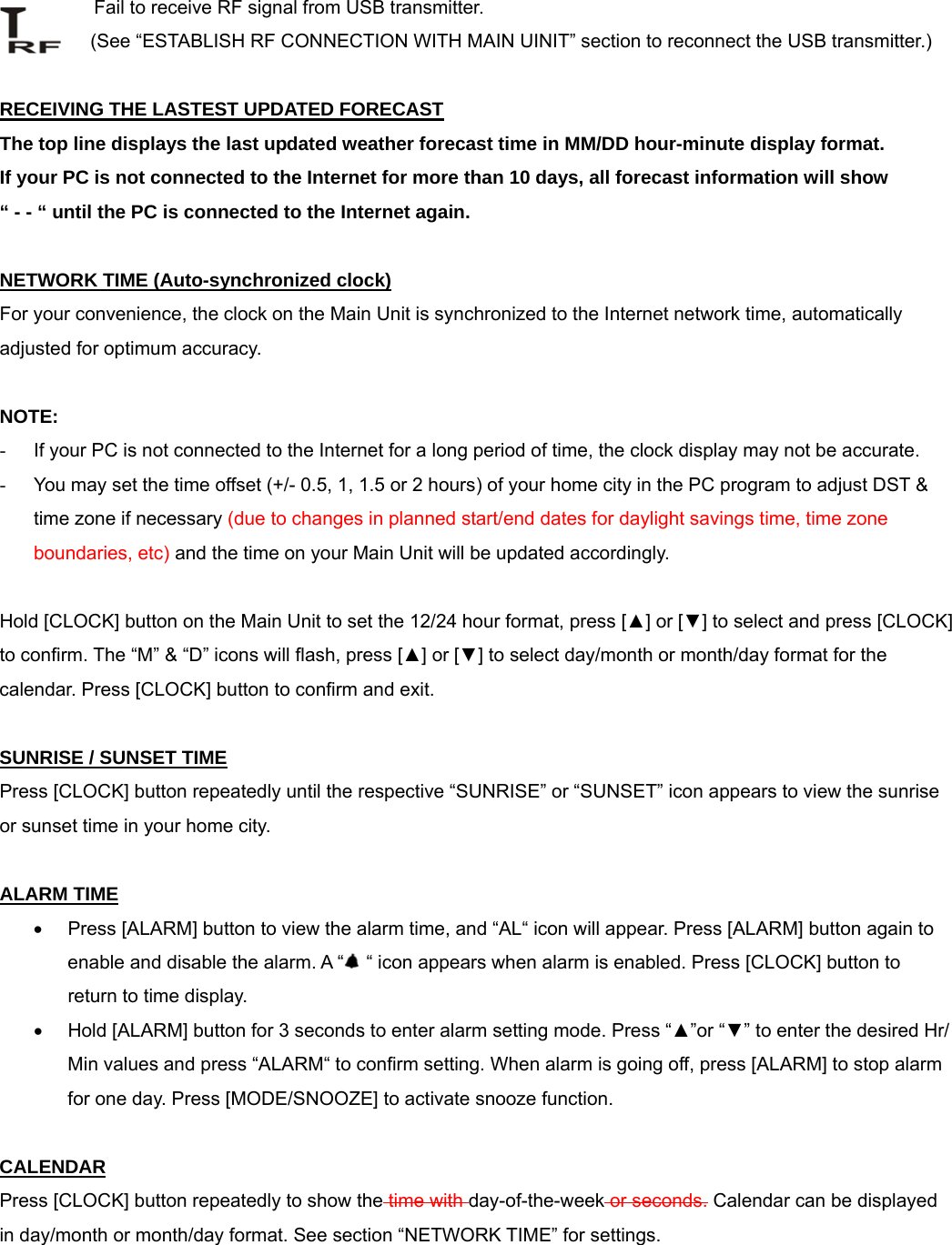        Fail to receive RF signal from USB transmitter. (See &ldquo;ESTABLISH RF CONNECTION WITH MAIN UINIT&rdquo; section to reconnect the USB transmitter.)  RECEIVING THE LASTEST UPDATED FORECAST The top line displays the last updated weather forecast time in MM/DD hour-minute display format.  If your PC is not connected to the Internet for more than 10 days, all forecast information will show  &ldquo; - - &ldquo; until the PC is connected to the Internet again.   NETWORK TIME (Auto-synchronized clock) For your convenience, the clock on the Main Unit is synchronized to the Internet network time, automatically adjusted for optimum accuracy.   NOTE:  -  If your PC is not connected to the Internet for a long period of time, the clock display may not be accurate.  -  You may set the time offset (+/- 0.5, 1, 1.5 or 2 hours) of your home city in the PC program to adjust DST &amp; time zone if necessary (due to changes in planned start/end dates for daylight savings time, time zone boundaries, etc) and the time on your Main Unit will be updated accordingly.  Hold [CLOCK] button on the Main Unit to set the 12/24 hour format, press [▲] or [▼] to select and press [CLOCK] to confirm. The &ldquo;M&rdquo; &amp; &ldquo;D&rdquo; icons will flash, press [▲] or [▼] to select day/month or month/day format for the calendar. Press [CLOCK] button to confirm and exit.  SUNRISE / SUNSET TIME Press [CLOCK] button repeatedly until the respective &ldquo;SUNRISE&rdquo; or &ldquo;SUNSET&rdquo; icon appears to view the sunrise or sunset time in your home city.  ALARM TIME &bull;  Press [ALARM] button to view the alarm time, and &ldquo;AL&ldquo; icon will appear. Press [ALARM] button again to enable and disable the alarm. A &ldquo;  &ldquo; icon appears when alarm is enabled. Press [CLOCK] button to return to time display. &bull;  Hold [ALARM] button for 3 seconds to enter alarm setting mode. Press &ldquo;▲&rdquo;or &ldquo;▼&rdquo; to enter the desired Hr/ Min values and press &ldquo;ALARM&ldquo; to confirm setting. When alarm is going off, press [ALARM] to stop alarm for one day. Press [MODE/SNOOZE] to activate snooze function.  CALENDAR Press [CLOCK] button repeatedly to show the time with day-of-the-week or seconds. Calendar can be displayed in day/month or month/day format. See section &ldquo;NETWORK TIME&rdquo; for settings.  
