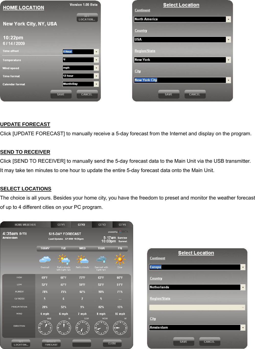                           UPDATE FORECAST Click [UPDATE FORECAST] to manually receive a 5-day forecast from the Internet and display on the program.   SEND TO RECEIVER Click [SEND TO RECEIVER] to manually send the 5-day forecast data to the Main Unit via the USB transmitter. It may take ten minutes to one hour to update the entire 5-day forecast data onto the Main Unit.  SELECT LOCATIONS The choice is all yours. Besides your home city, you have the freedom to preset and monitor the weather forecast of up to 4 different cities on your PC program.               