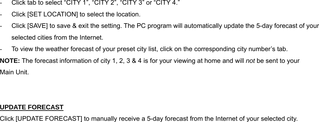  -  Click tab to select &ldquo;CITY 1&rdquo;, &ldquo;CITY 2&rdquo;, &ldquo;CITY 3&rdquo; or &ldquo;CITY 4.&rdquo; -  Click [SET LOCATION] to select the location. -  Click [SAVE] to save &amp; exit the setting. The PC program will automatically update the 5-day forecast of your selected cities from the Internet.  -  To view the weather forecast of your preset city list, click on the corresponding city number&rsquo;s tab.  NOTE: The forecast information of city 1, 2, 3 &amp; 4 is for your viewing at home and will not be sent to your  Main Unit.   UPDATE FORECAST Click [UPDATE FORECAST] to manually receive a 5-day forecast from the Internet of your selected city. 