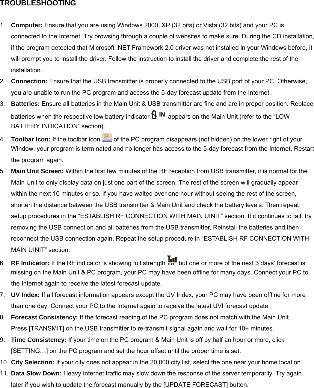 TROUBLESHOOTING    1.  Computer: Ensure that you are using Windows 2000, XP (32 bits) or Vista (32 bits) and your PC is connected to the Internet. Try browsing through a couple of websites to make sure. During the CD installation, if the program detected that Microsoft .NET Framework 2.0 driver was not installed in your Windows before, it will prompt you to install the driver. Follow the instruction to install the driver and complete the rest of the installation. 2.  Connection: Ensure that the USB transmitter is properly connected to the USB port of your PC. Otherwise, you are unable to run the PC program and access the 5-day forecast update from the Internet. 3.  Batteries: Ensure all batteries in the Main Unit &amp; USB transmitter are fine and are in proper position. Replace batteries when the respective low battery indicator    appears on the Main Unit (refer to the &ldquo;LOW BATTERY INDICATION&rdquo; section). 4.  Toolbar Icon: If the toolbar icon   of the PC program disappears (not hidden) on the lower right of your Window, your program is terminated and no longer has access to the 5-day forecast from the Internet. Restart the program again.  5.  Main Unit Screen: Within the first few minutes of the RF reception from USB transmitter, it is normal for the Main Unit to only display data on just one part of the screen. The rest of the screen will gradually appear within the next 10 minutes or so. If you have waited over one hour without seeing the rest of the screen, shorten the distance between the USB transmitter &amp; Main Unit and check the battery levels. Then repeat setup procedures in the &ldquo;ESTABLISH RF CONNECTION WITH MAIN UINIT&rdquo; section. If it continues to fail, try removing the USB connection and all batteries from the USB transmitter. Reinstall the batteries and then reconnect the USB connection again. Repeat the setup procedure in &ldquo;ESTABLISH RF CONNECTION WITH MAIN UINIT&rdquo; section. 6.  RF Indicator: If the RF indicator is showing full strength   but one or more of the next 3 days&rsquo; forecast is missing on the Main Unit &amp; PC program, your PC may have been offline for many days. Connect your PC to the Internet again to receive the latest forecast update. 7.  UV Index: If all forecast information appears except the UV Index, your PC may have been offline for more than one day. Connect your PC to the Internet again to receive the latest UVI forecast update. 8.  Forecast Consistency: If the forecast reading of the PC program does not match with the Main Unit.  Press [TRANSMIT] on the USB transmitter to re-transmit signal again and wait for 10+ minutes.  9.  Time Consistency: If your time on the PC program &amp; Main Unit is off by half an hour or more, click [SETTING&hellip;] on the PC program and set the hour offset until the proper time is set. 10.  City Selection: If your city does not appear in the 20,000 city list, select the one near your home location. 11.  Data Slow Down: Heavy Internet traffic may slow down the response of the server temporarily. Try again later if you wish to update the forecast manually by the [UPDATE FORECAST] button.  