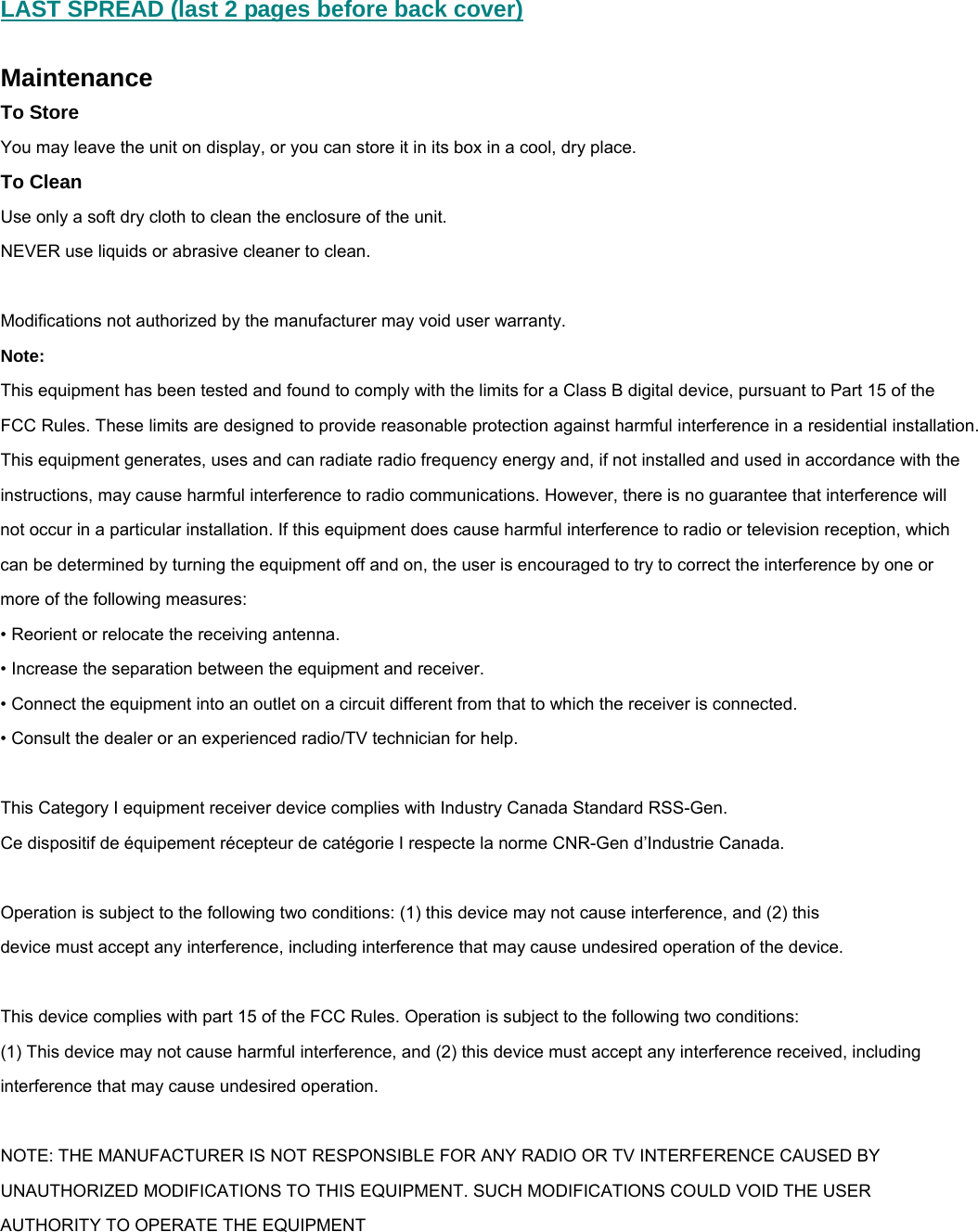 LAST SPREAD (last 2 pages before back cover)  Maintenance To Store You may leave the unit on display, or you can store it in its box in a cool, dry place. To Clean Use only a soft dry cloth to clean the enclosure of the unit. NEVER use liquids or abrasive cleaner to clean.  Modifications not authorized by the manufacturer may void user warranty. Note:  This equipment has been tested and found to comply with the limits for a Class B digital device, pursuant to Part 15 of the FCC Rules. These limits are designed to provide reasonable protection against harmful interference in a residential installation. This equipment generates, uses and can radiate radio frequency energy and, if not installed and used in accordance with the instructions, may cause harmful interference to radio communications. However, there is no guarantee that interference will not occur in a particular installation. If this equipment does cause harmful interference to radio or television reception, which can be determined by turning the equipment off and on, the user is encouraged to try to correct the interference by one or more of the following measures: &bull; Reorient or relocate the receiving antenna. &bull; Increase the separation between the equipment and receiver. &bull; Connect the equipment into an outlet on a circuit different from that to which the receiver is connected. &bull; Consult the dealer or an experienced radio/TV technician for help.  This Category I equipment receiver device complies with Industry Canada Standard RSS-Gen.   Ce dispositif de &eacute;quipement r&eacute;cepteur de cat&eacute;gorie I respecte la norme CNR-Gen d&rsquo;Industrie Canada.   Operation is subject to the following two conditions: (1) this device may not cause interference, and (2) this  device must accept any interference, including interference that may cause undesired operation of the device.  This device complies with part 15 of the FCC Rules. Operation is subject to the following two conditions: (1) This device may not cause harmful interference, and (2) this device must accept any interference received, including interference that may cause undesired operation.  NOTE: THE MANUFACTURER IS NOT RESPONSIBLE FOR ANY RADIO OR TV INTERFERENCE CAUSED BY UNAUTHORIZED MODIFICATIONS TO THIS EQUIPMENT. SUCH MODIFICATIONS COULD VOID THE USER AUTHORITY TO OPERATE THE EQUIPMENT  