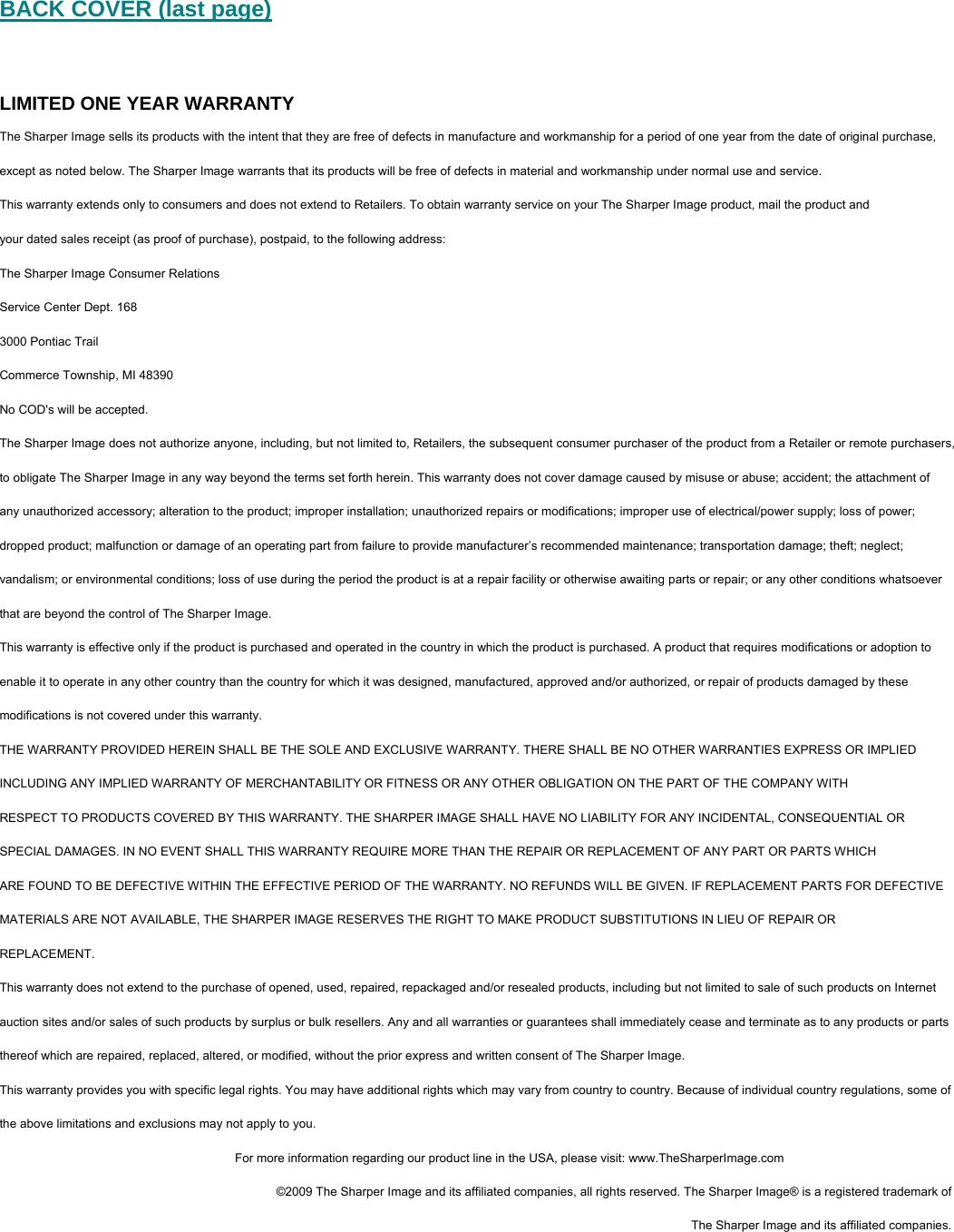  BACK COVER (last page)  LIMITED ONE YEAR WARRANTY The Sharper Image sells its products with the intent that they are free of defects in manufacture and workmanship for a period of one year from the date of original purchase, except as noted below. The Sharper Image warrants that its products will be free of defects in material and workmanship under normal use and service.  This warranty extends only to consumers and does not extend to Retailers. To obtain warranty service on your The Sharper Image product, mail the product and  your dated sales receipt (as proof of purchase), postpaid, to the following address: The Sharper Image Consumer Relations Service Center Dept. 168 3000 Pontiac Trail Commerce Township, MI 48390 No COD's will be accepted. The Sharper Image does not authorize anyone, including, but not limited to, Retailers, the subsequent consumer purchaser of the product from a Retailer or remote purchasers, to obligate The Sharper Image in any way beyond the terms set forth herein. This warranty does not cover damage caused by misuse or abuse; accident; the attachment of any unauthorized accessory; alteration to the product; improper installation; unauthorized repairs or modifications; improper use of electrical/power supply; loss of power; dropped product; malfunction or damage of an operating part from failure to provide manufacturer&rsquo;s recommended maintenance; transportation damage; theft; neglect; vandalism; or environmental conditions; loss of use during the period the product is at a repair facility or otherwise awaiting parts or repair; or any other conditions whatsoever that are beyond the control of The Sharper Image. This warranty is effective only if the product is purchased and operated in the country in which the product is purchased. A product that requires modifications or adoption to enable it to operate in any other country than the country for which it was designed, manufactured, approved and/or authorized, or repair of products damaged by these modifications is not covered under this warranty. THE WARRANTY PROVIDED HEREIN SHALL BE THE SOLE AND EXCLUSIVE WARRANTY. THERE SHALL BE NO OTHER WARRANTIES EXPRESS OR IMPLIED INCLUDING ANY IMPLIED WARRANTY OF MERCHANTABILITY OR FITNESS OR ANY OTHER OBLIGATION ON THE PART OF THE COMPANY WITH RESPECT TO PRODUCTS COVERED BY THIS WARRANTY. THE SHARPER IMAGE SHALL HAVE NO LIABILITY FOR ANY INCIDENTAL, CONSEQUENTIAL OR SPECIAL DAMAGES. IN NO EVENT SHALL THIS WARRANTY REQUIRE MORE THAN THE REPAIR OR REPLACEMENT OF ANY PART OR PARTS WHICH ARE FOUND TO BE DEFECTIVE WITHIN THE EFFECTIVE PERIOD OF THE WARRANTY. NO REFUNDS WILL BE GIVEN. IF REPLACEMENT PARTS FOR DEFECTIVE MATERIALS ARE NOT AVAILABLE, THE SHARPER IMAGE RESERVES THE RIGHT TO MAKE PRODUCT SUBSTITUTIONS IN LIEU OF REPAIR OR REPLACEMENT. This warranty does not extend to the purchase of opened, used, repaired, repackaged and/or resealed products, including but not limited to sale of such products on Internet auction sites and/or sales of such products by surplus or bulk resellers. Any and all warranties or guarantees shall immediately cease and terminate as to any products or parts thereof which are repaired, replaced, altered, or modified, without the prior express and written consent of The Sharper Image. This warranty provides you with specific legal rights. You may have additional rights which may vary from country to country. Because of individual country regulations, some of the above limitations and exclusions may not apply to you.  For more information regarding our product line in the USA, please visit: www.TheSharperImage.com &copy;2009 The Sharper Image and its affiliated companies, all rights reserved. The Sharper Image&reg; is a registered trademark of  The Sharper Image and its affiliated companies.  