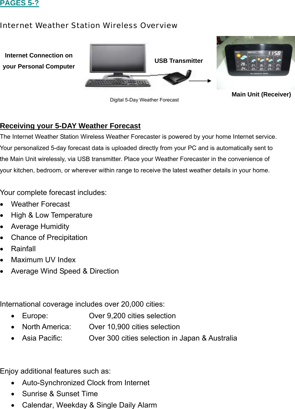  PAGES 5-?  Internet Weather Station Wireless Overview         Receiving your 5-DAY Weather Forecast The Internet Weather Station Wireless Weather Forecaster is powered by your home Internet service.  Your personalized 5-day forecast data is uploaded directly from your PC and is automatically sent to  the Main Unit wirelessly, via USB transmitter. Place your Weather Forecaster in the convenience of  your kitchen, bedroom, or wherever within range to receive the latest weather details in your home.    Your complete forecast includes: &bull; Weather Forecast &bull;  High &amp; Low Temperature  &bull; Average Humidity &bull;  Chance of Precipitation &bull; Rainfall  &bull;  Maximum UV Index &bull;  Average Wind Speed &amp; Direction   International coverage includes over 20,000 cities: &bull;  Europe:    Over 9,200 cities selection &bull;  North America:  Over 10,900 cities selection &bull;  Asia Pacific:    Over 300 cities selection in Japan &amp; Australia   Enjoy additional features such as: &bull;  Auto-Synchronized Clock from Internet  &bull;  Sunrise &amp; Sunset Time &bull;  Calendar, Weekday &amp; Single Daily Alarm  Main Unit (Receiver)   Internet Connection on your Personal Computer  USB Transmitter Digital 5-Day Weather Forecast  