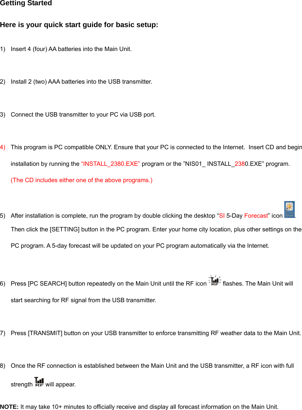 Getting Started  Here is your quick start guide for basic setup:  1)  Insert 4 (four) AA batteries into the Main Unit.  2)  Install 2 (two) AAA batteries into the USB transmitter.   3)  Connect the USB transmitter to your PC via USB port.  4)  This program is PC compatible ONLY. Ensure that your PC is connected to the Internet.  Insert CD and begin installation by running the &ldquo;INSTALL_2380.EXE&rdquo; program or the &rdquo;NIS01_ INSTALL_2380.EXE&rdquo; program.  (The CD includes either one of the above programs.)  5)  After installation is complete, run the program by double clicking the desktop &ldquo;SI 5-Day Forecast&rdquo; icon  . Then click the [SETTING] button in the PC program. Enter your home city location, plus other settings on the PC program. A 5-day forecast will be updated on your PC program automatically via the Internet.   6)  Press [PC SEARCH] button repeatedly on the Main Unit until the RF icon   flashes. The Main Unit will start searching for RF signal from the USB transmitter.  7)  Press [TRANSMIT] button on your USB transmitter to enforce transmitting RF weather data to the Main Unit.  8)  Once the RF connection is established between the Main Unit and the USB transmitter, a RF icon with full strength   will appear.   NOTE: It may take 10+ minutes to officially receive and display all forecast information on the Main Unit. 