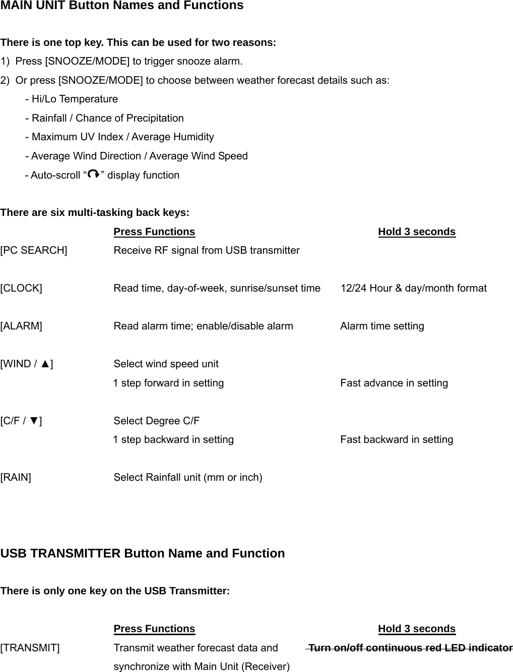 MAIN UNIT Button Names and Functions  There is one top key. This can be used for two reasons: 1)  Press [SNOOZE/MODE] to trigger snooze alarm. 2)  Or press [SNOOZE/MODE] to choose between weather forecast details such as:  - Hi/Lo Temperature  - Rainfall / Chance of Precipitation - Maximum UV Index / Average Humidity  - Average Wind Direction / Average Wind Speed    - Auto-scroll &ldquo; &rdquo; display function  There are six multi-tasking back keys:   Press Functions      Hold 3 seconds [PC SEARCH]    Receive RF signal from USB transmitter  [CLOCK]    Read time, day-of-week, sunrise/sunset time  12/24 Hour &amp; day/month format   [ALARM]    Read alarm time; enable/disable alarm    Alarm time setting    [WIND / ▲]    Select wind speed unit     1 step forward in setting       Fast advance in setting  [C/F / ▼]    Select Degree C/F     1 step backward in setting      Fast backward in setting  [RAIN]      Select Rainfall unit (mm or inch)    USB TRANSMITTER Button Name and Function  There is only one key on the USB Transmitter:       Press Functions      Hold 3 seconds [TRANSMIT]   Transmit weather forecast data and     Turn on/off continuous red LED indicator       synchronize with Main Unit (Receiver) 