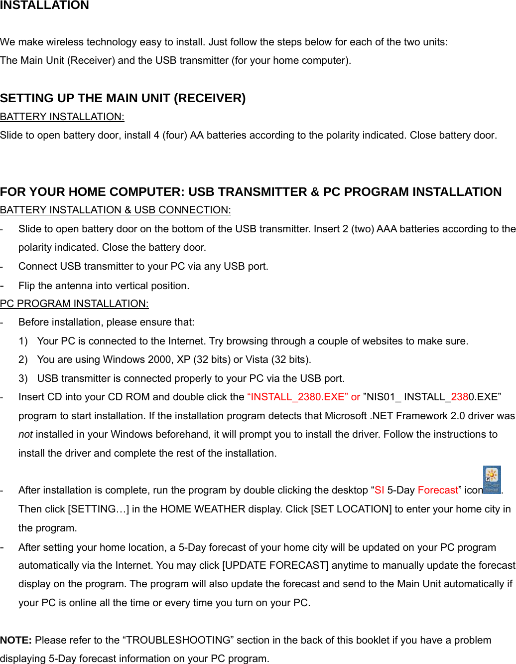 INSTALLATION  We make wireless technology easy to install. Just follow the steps below for each of the two units:  The Main Unit (Receiver) and the USB transmitter (for your home computer).   SETTING UP THE MAIN UNIT (RECEIVER) BATTERY INSTALLATION: Slide to open battery door, install 4 (four) AA batteries according to the polarity indicated. Close battery door.   FOR YOUR HOME COMPUTER: USB TRANSMITTER &amp; PC PROGRAM INSTALLATION BATTERY INSTALLATION &amp; USB CONNECTION: -  Slide to open battery door on the bottom of the USB transmitter. Insert 2 (two) AAA batteries according to the polarity indicated. Close the battery door. -  Connect USB transmitter to your PC via any USB port. - Flip the antenna into vertical position.  PC PROGRAM INSTALLATION: -  Before installation, please ensure that:  1)  Your PC is connected to the Internet. Try browsing through a couple of websites to make sure. 2)  You are using Windows 2000, XP (32 bits) or Vista (32 bits). 3)  USB transmitter is connected properly to your PC via the USB port. -  Insert CD into your CD ROM and double click the &ldquo;INSTALL_2380.EXE&rdquo; or &rdquo;NIS01_ INSTALL_2380.EXE&rdquo; program to start installation. If the installation program detects that Microsoft .NET Framework 2.0 driver was not installed in your Windows beforehand, it will prompt you to install the driver. Follow the instructions to install the driver and complete the rest of the installation. -  After installation is complete, run the program by double clicking the desktop &ldquo;SI 5-Day Forecast&rdquo; icon . Then click [SETTING&hellip;] in the HOME WEATHER display. Click [SET LOCATION] to enter your home city in the program. - After setting your home location, a 5-Day forecast of your home city will be updated on your PC program automatically via the Internet. You may click [UPDATE FORECAST] anytime to manually update the forecast display on the program. The program will also update the forecast and send to the Main Unit automatically if your PC is online all the time or every time you turn on your PC.  NOTE: Please refer to the &ldquo;TROUBLESHOOTING&rdquo; section in the back of this booklet if you have a problem displaying 5-Day forecast information on your PC program.   