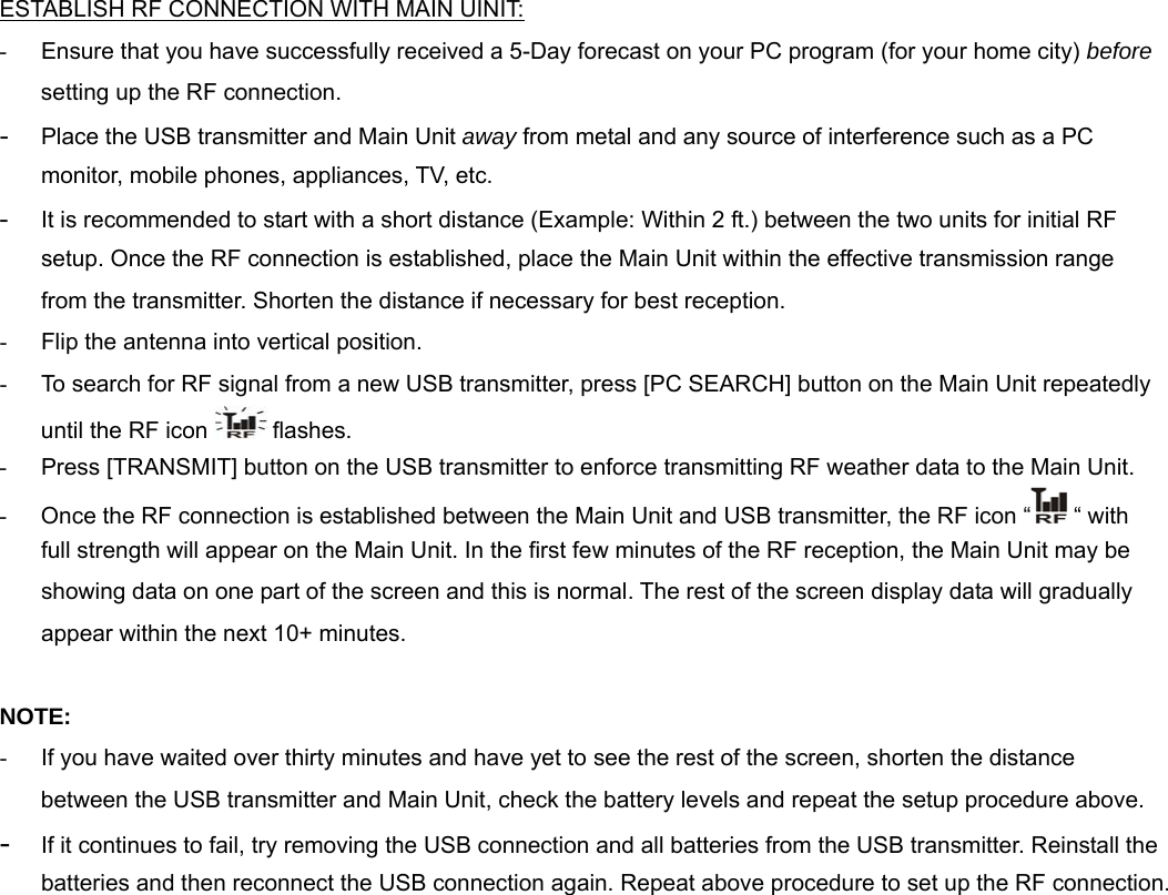  ESTABLISH RF CONNECTION WITH MAIN UINIT: -  Ensure that you have successfully received a 5-Day forecast on your PC program (for your home city) before setting up the RF connection. - Place the USB transmitter and Main Unit away from metal and any source of interference such as a PC monitor, mobile phones, appliances, TV, etc.  - It is recommended to start with a short distance (Example: Within 2 ft.) between the two units for initial RF setup. Once the RF connection is established, place the Main Unit within the effective transmission range from the transmitter. Shorten the distance if necessary for best reception. -  Flip the antenna into vertical position. -  To search for RF signal from a new USB transmitter, press [PC SEARCH] button on the Main Unit repeatedly until the RF icon   flashes.  -  Press [TRANSMIT] button on the USB transmitter to enforce transmitting RF weather data to the Main Unit.  -  Once the RF connection is established between the Main Unit and USB transmitter, the RF icon &ldquo;  &ldquo; with full strength will appear on the Main Unit. In the first few minutes of the RF reception, the Main Unit may be showing data on one part of the screen and this is normal. The rest of the screen display data will gradually appear within the next 10+ minutes.   NOTE: -  If you have waited over thirty minutes and have yet to see the rest of the screen, shorten the distance between the USB transmitter and Main Unit, check the battery levels and repeat the setup procedure above. - If it continues to fail, try removing the USB connection and all batteries from the USB transmitter. Reinstall the batteries and then reconnect the USB connection again. Repeat above procedure to set up the RF connection. 