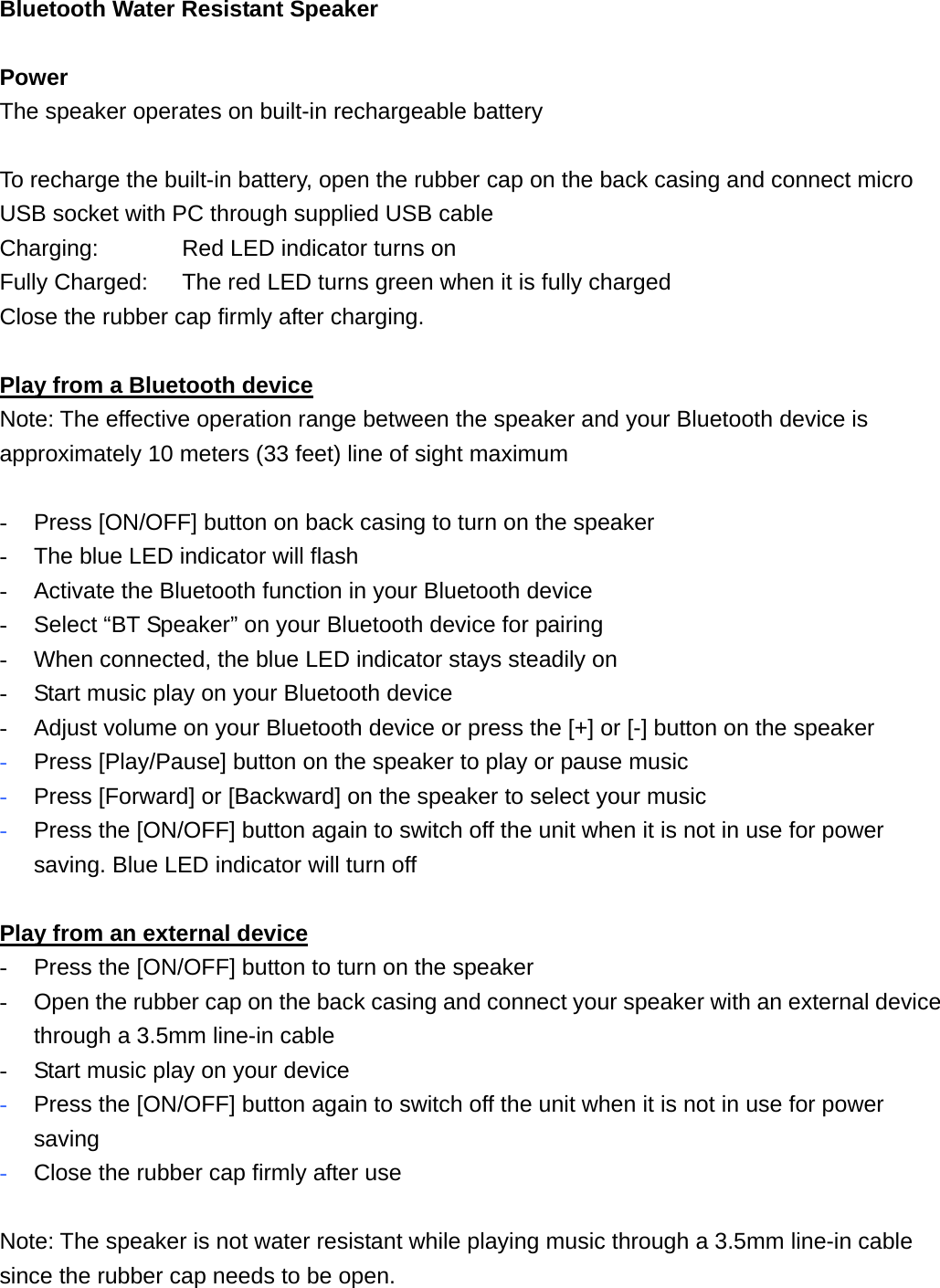 Bluetooth Water Resistant Speaker    Power  The speaker operates on built-in rechargeable battery  To recharge the built-in battery, open the rubber cap on the back casing and connect micro USB socket with PC through supplied USB cable Charging:      Red LED indicator turns on Fully Charged:    The red LED turns green when it is fully charged Close the rubber cap firmly after charging.  Play from a Bluetooth device Note: The effective operation range between the speaker and your Bluetooth device is approximately 10 meters (33 feet) line of sight maximum  -  Press [ON/OFF] button on back casing to turn on the speaker -  The blue LED indicator will flash   -  Activate the Bluetooth function in your Bluetooth device -  Select &ldquo;BT Speaker&rdquo; on your Bluetooth device for pairing -  When connected, the blue LED indicator stays steadily on -  Start music play on your Bluetooth device -  Adjust volume on your Bluetooth device or press the [+] or [-] button on the speaker - Press [Play/Pause] button on the speaker to play or pause music   - Press [Forward] or [Backward] on the speaker to select your music - Press the [ON/OFF] button again to switch off the unit when it is not in use for power saving. Blue LED indicator will turn off  Play from an external device -  Press the [ON/OFF] button to turn on the speaker -  Open the rubber cap on the back casing and connect your speaker with an external device through a 3.5mm line-in cable -  Start music play on your device - Press the [ON/OFF] button again to switch off the unit when it is not in use for power saving   - Close the rubber cap firmly after use  Note: The speaker is not water resistant while playing music through a 3.5mm line-in cable since the rubber cap needs to be open. 