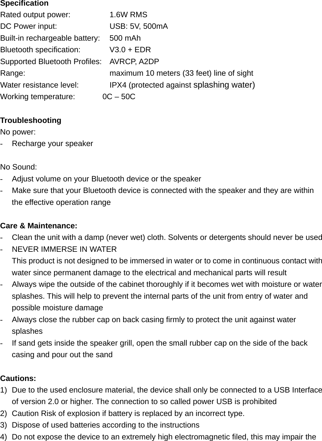 Specification Rated output power:      1.6W RMS DC Power input:        USB: 5V, 500mA Built-in rechargeable battery:    500 mAh Bluetooth specification:    V3.0 + EDR Supported Bluetooth Profiles: AVRCP, A2DP Range:            maximum 10 meters (33 feet) line of sight Water resistance level:    IPX4 (protected against splashing water) Working temperature:       0C &ndash; 50C  Troubleshooting No power: -  Recharge your speaker  No Sound: -  Adjust volume on your Bluetooth device or the speaker -  Make sure that your Bluetooth device is connected with the speaker and they are within the effective operation range    Care &amp; Maintenance: -  Clean the unit with a damp (never wet) cloth. Solvents or detergents should never be used -  NEVER IMMERSE IN WATER   This product is not designed to be immersed in water or to come in continuous contact with water since permanent damage to the electrical and mechanical parts will result -  Always wipe the outside of the cabinet thoroughly if it becomes wet with moisture or water splashes. This will help to prevent the internal parts of the unit from entry of water and possible moisture damage -  Always close the rubber cap on back casing firmly to protect the unit against water splashes -  If sand gets inside the speaker grill, open the small rubber cap on the side of the back casing and pour out the sand    Cautions: 1)  Due to the used enclosure material, the device shall only be connected to a USB Interface of version 2.0 or higher. The connection to so called power USB is prohibited 2)  Caution Risk of explosion if battery is replaced by an incorrect type.   3)  Dispose of used batteries according to the instructions 4)  Do not expose the device to an extremely high electromagnetic filed, this may impair the 