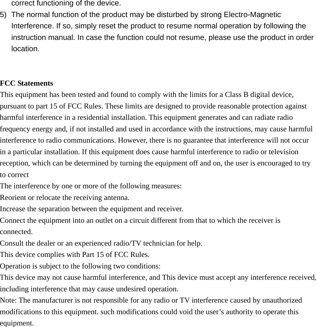 correct functioning of the device. 5)  The normal function of the product may be disturbed by strong Electro-Magnetic Interference. If so, simply reset the product to resume normal operation by following the instruction manual. In case the function could not resume, please use the product in order location.   FCC Statements This equipment has been tested and found to comply with the limits for a Class B digital device, pursuant to part 15 of FCC Rules. These limits are designed to provide reasonable protection against harmful interference in a residential installation. This equipment generates and can radiate radio frequency energy and, if not installed and used in accordance with the instructions, may cause harmful interference to radio communications. However, there is no guarantee that interference will not occur in a particular installation. If this equipment does cause harmful interference to radio or television reception, which can be determined by turning the equipment off and on, the user is encouraged to try to correct The interference by one or more of the following measures: Reorient or relocate the receiving antenna.   Increase the separation between the equipment and receiver.   Connect the equipment into an outlet on a circuit different from that to which the receiver is connected. Consult the dealer or an experienced radio/TV technician for help. This device complies with Part 15 of FCC Rules. Operation is subject to the following two conditions: This device may not cause harmful interference, and This device must accept any interference received, including interference that may cause undesired operation. Note: The manufacturer is not responsible for any radio or TV interference caused by unauthorized modifications to this equipment. such modifications could void the user&rsquo;s authority to operate this equipment.  